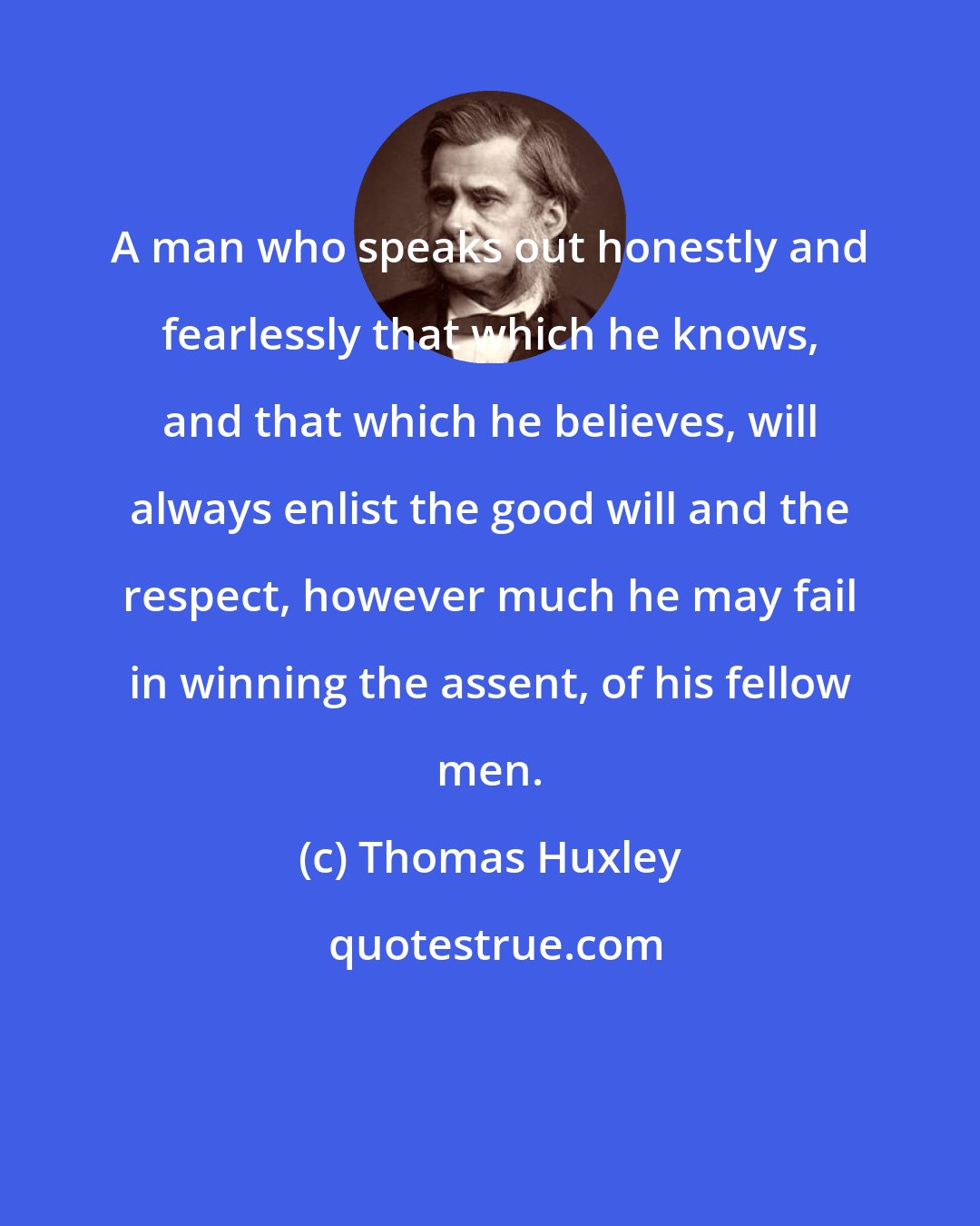 Thomas Huxley: A man who speaks out honestly and fearlessly that which he knows, and that which he believes, will always enlist the good will and the respect, however much he may fail in winning the assent, of his fellow men.