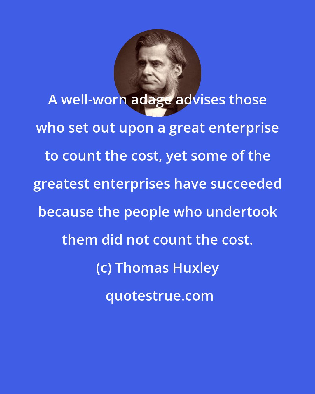 Thomas Huxley: A well-worn adage advises those who set out upon a great enterprise to count the cost, yet some of the greatest enterprises have succeeded because the people who undertook them did not count the cost.