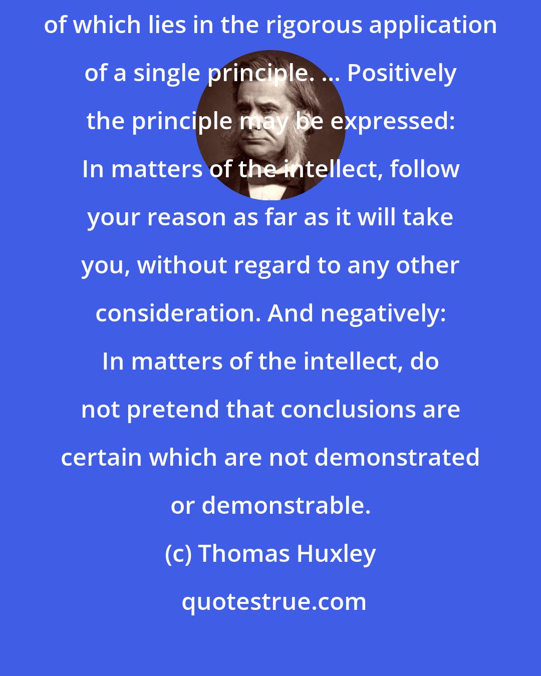 Thomas Huxley: Agnosticism, in fact, is not a creed, but a method, the essence of which lies in the rigorous application of a single principle. ... Positively the principle may be expressed: In matters of the intellect, follow your reason as far as it will take you, without regard to any other consideration. And negatively: In matters of the intellect, do not pretend that conclusions are certain which are not demonstrated or demonstrable.