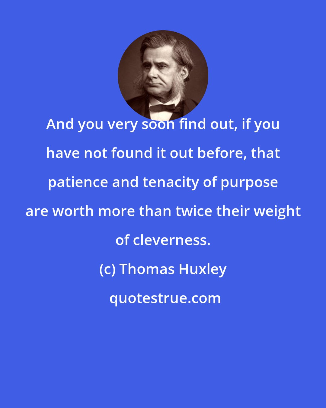 Thomas Huxley: And you very soon find out, if you have not found it out before, that patience and tenacity of purpose are worth more than twice their weight of cleverness.