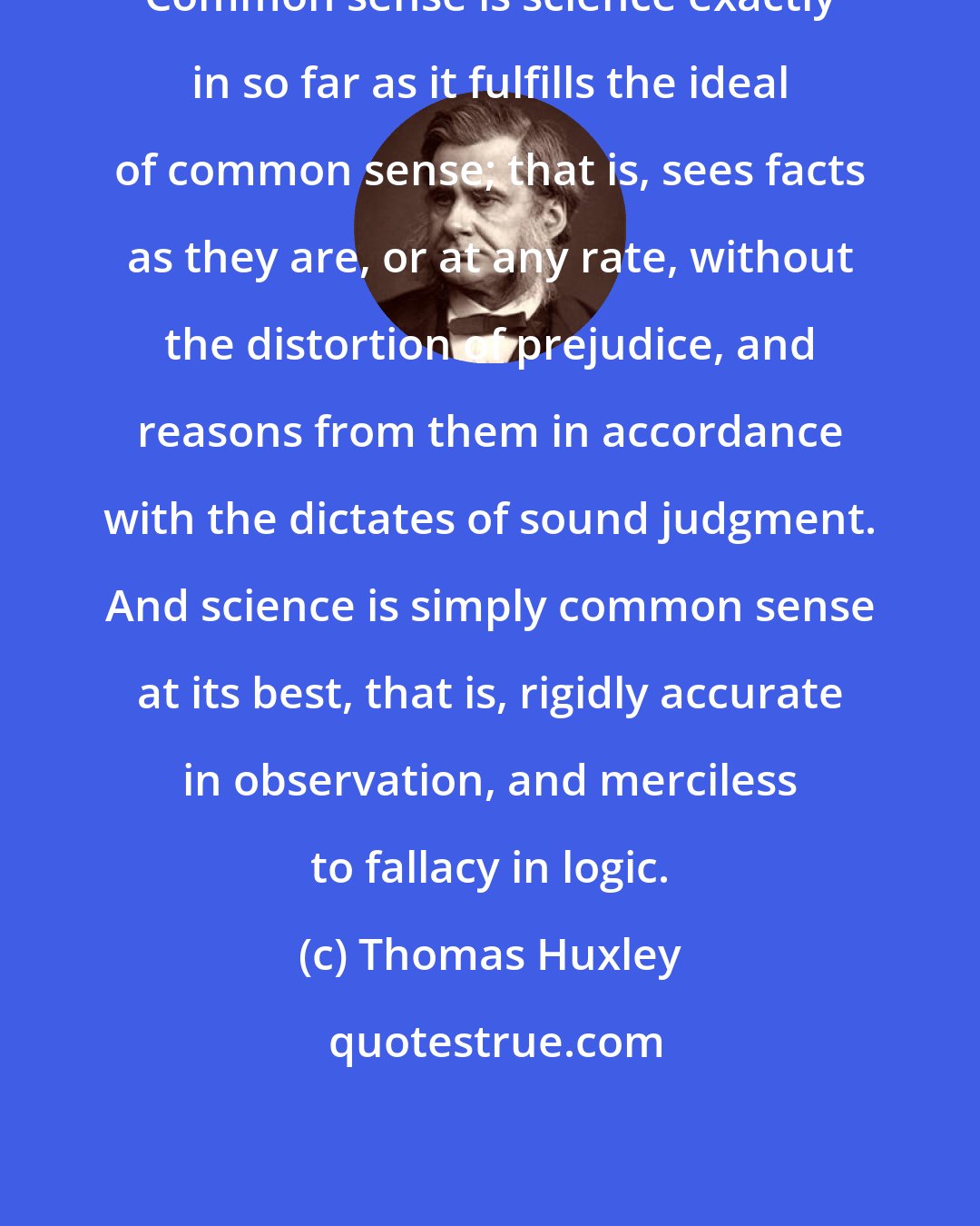 Thomas Huxley: Common sense is science exactly in so far as it fulfills the ideal of common sense; that is, sees facts as they are, or at any rate, without the distortion of prejudice, and reasons from them in accordance with the dictates of sound judgment. And science is simply common sense at its best, that is, rigidly accurate in observation, and merciless to fallacy in logic.