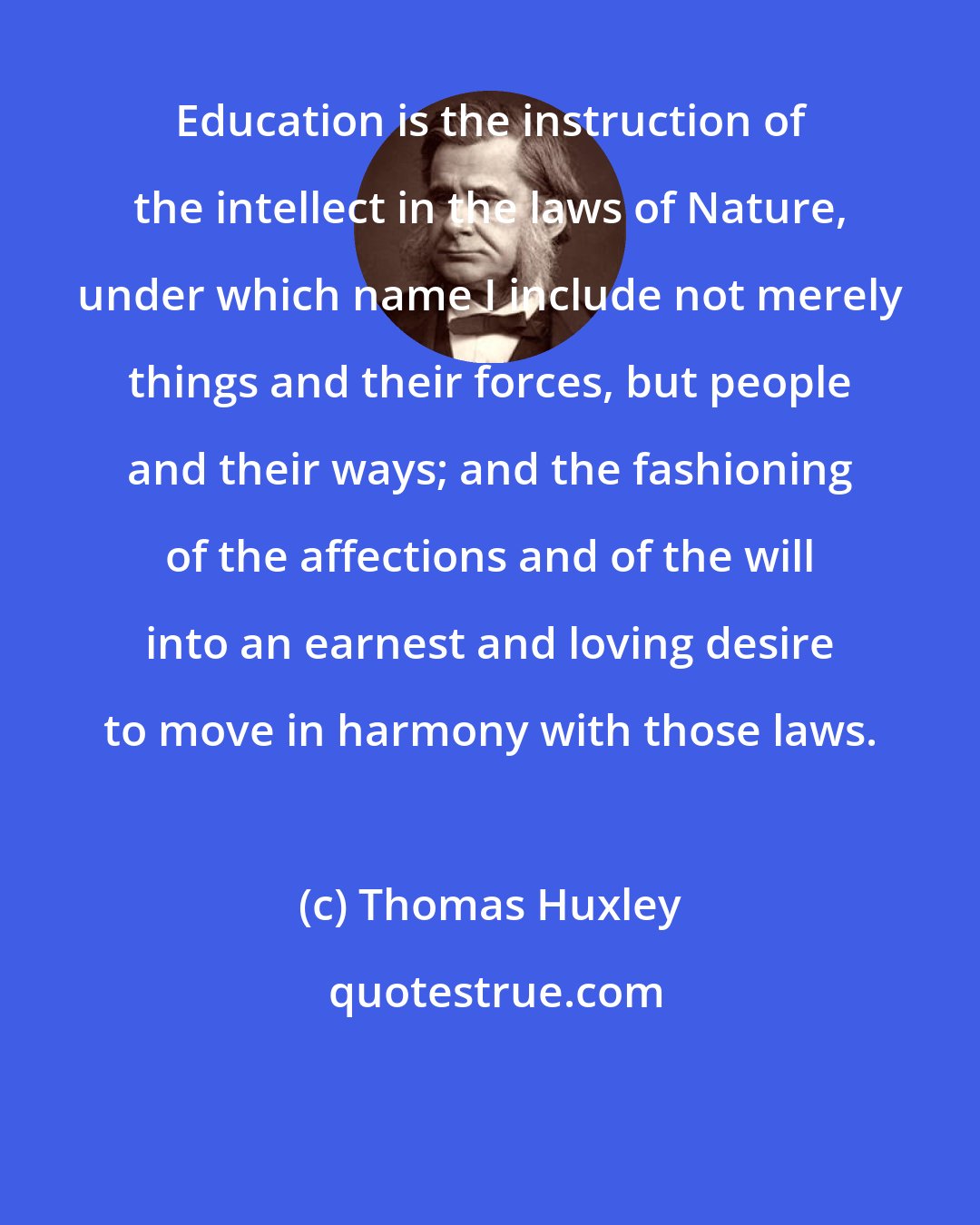 Thomas Huxley: Education is the instruction of the intellect in the laws of Nature, under which name I include not merely things and their forces, but people and their ways; and the fashioning of the affections and of the will into an earnest and loving desire to move in harmony with those laws.