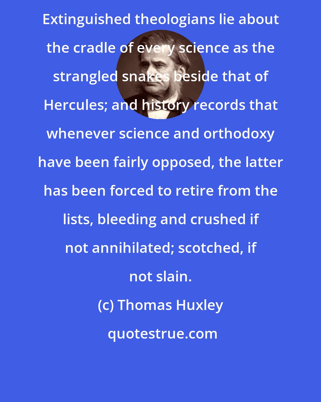 Thomas Huxley: Extinguished theologians lie about the cradle of every science as the strangled snakes beside that of Hercules; and history records that whenever science and orthodoxy have been fairly opposed, the latter has been forced to retire from the lists, bleeding and crushed if not annihilated; scotched, if not slain.