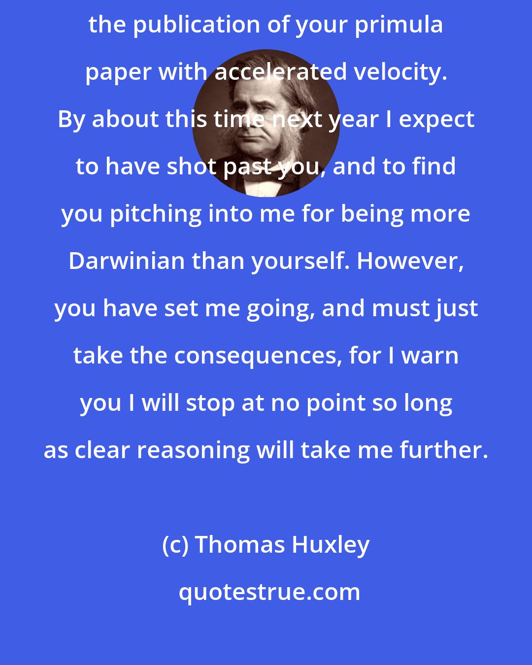 Thomas Huxley: For these two years I have been gravitating towards your doctrines, and since the publication of your primula paper with accelerated velocity. By about this time next year I expect to have shot past you, and to find you pitching into me for being more Darwinian than yourself. However, you have set me going, and must just take the consequences, for I warn you I will stop at no point so long as clear reasoning will take me further.