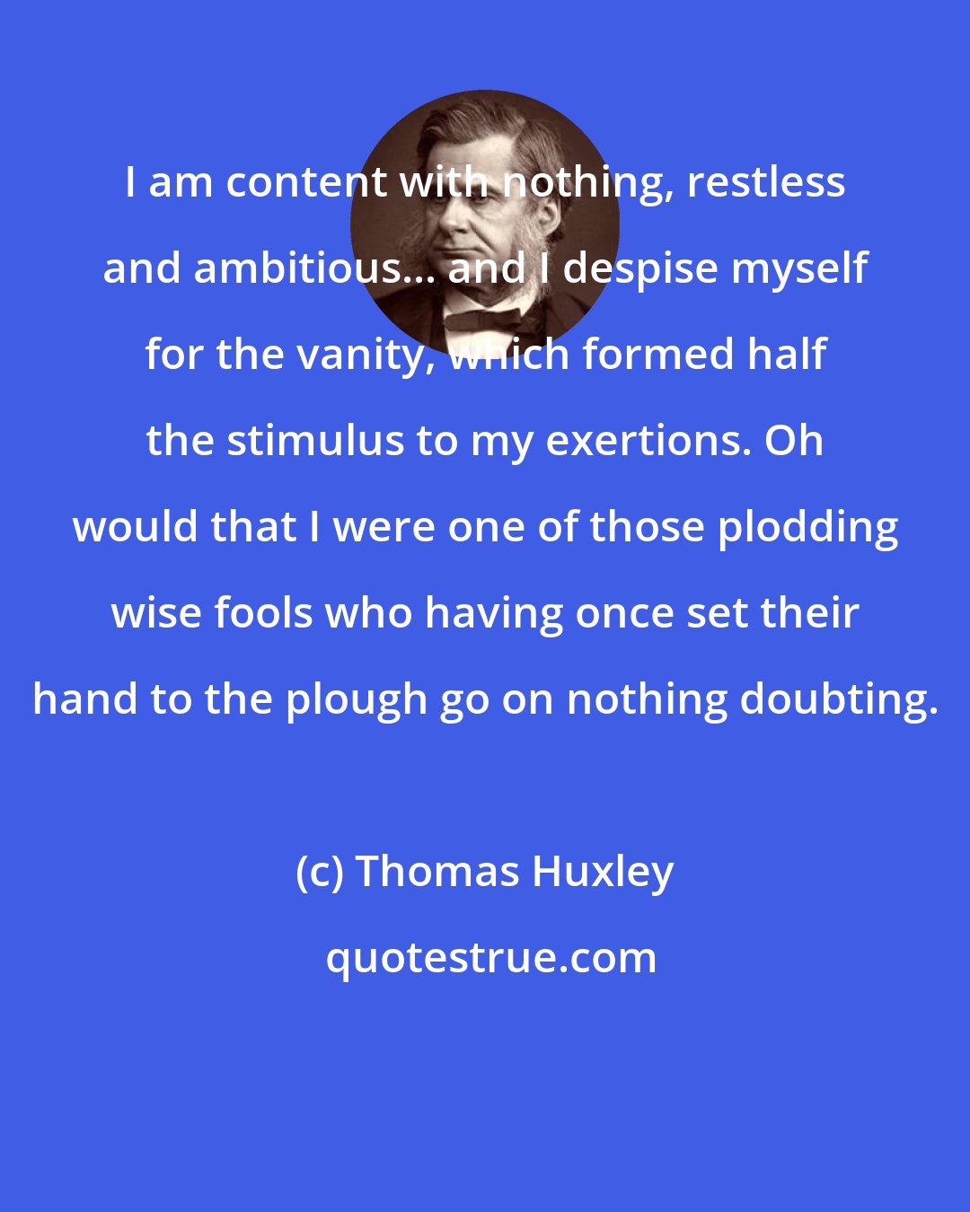 Thomas Huxley: I am content with nothing, restless and ambitious... and I despise myself for the vanity, which formed half the stimulus to my exertions. Oh would that I were one of those plodding wise fools who having once set their hand to the plough go on nothing doubting.