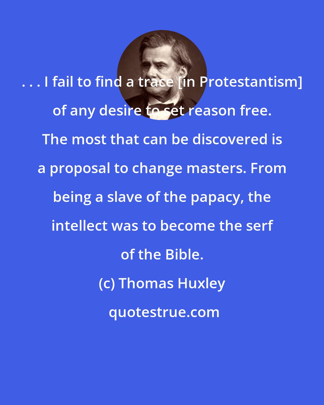 Thomas Huxley: . . . I fail to find a trace [in Protestantism] of any desire to set reason free. The most that can be discovered is a proposal to change masters. From being a slave of the papacy, the intellect was to become the serf of the Bible.