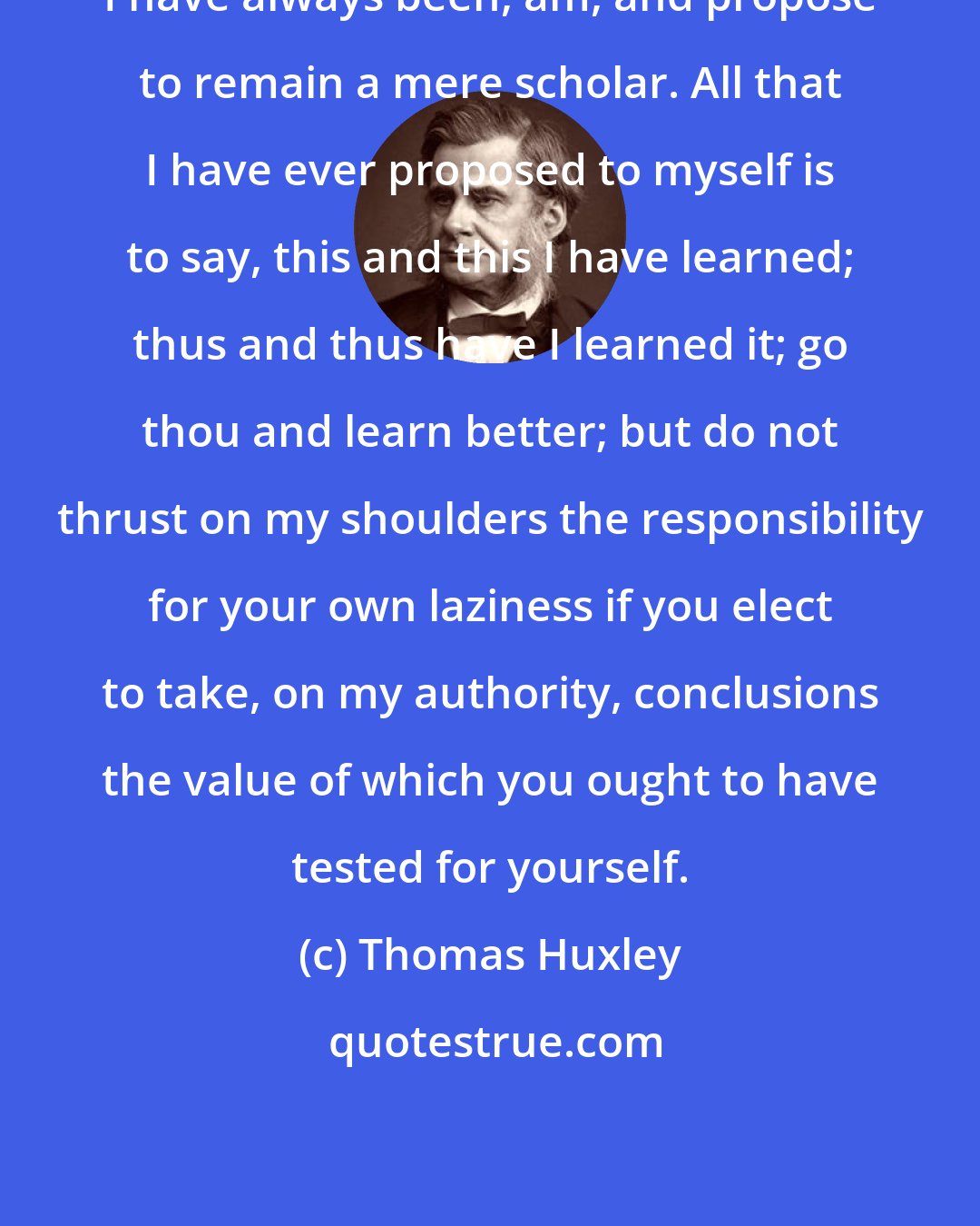 Thomas Huxley: I have always been, am, and propose to remain a mere scholar. All that I have ever proposed to myself is to say, this and this I have learned; thus and thus have I learned it; go thou and learn better; but do not thrust on my shoulders the responsibility for your own laziness if you elect to take, on my authority, conclusions the value of which you ought to have tested for yourself.