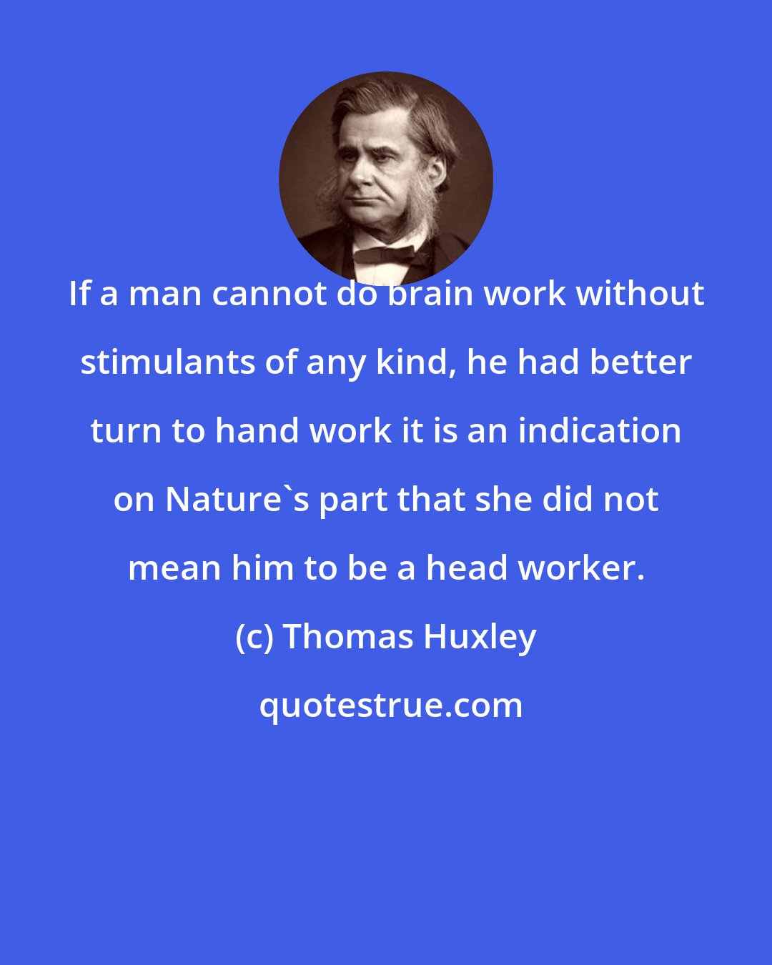 Thomas Huxley: If a man cannot do brain work without stimulants of any kind, he had better turn to hand work it is an indication on Nature's part that she did not mean him to be a head worker.