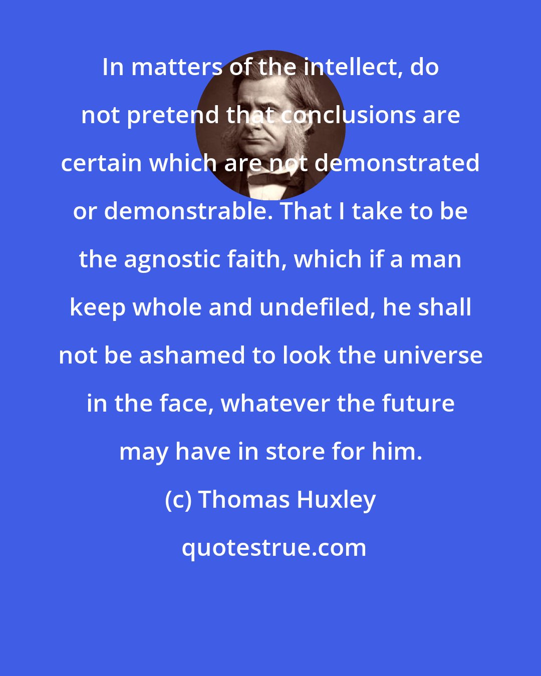 Thomas Huxley: In matters of the intellect, do not pretend that conclusions are certain which are not demonstrated or demonstrable. That I take to be the agnostic faith, which if a man keep whole and undefiled, he shall not be ashamed to look the universe in the face, whatever the future may have in store for him.