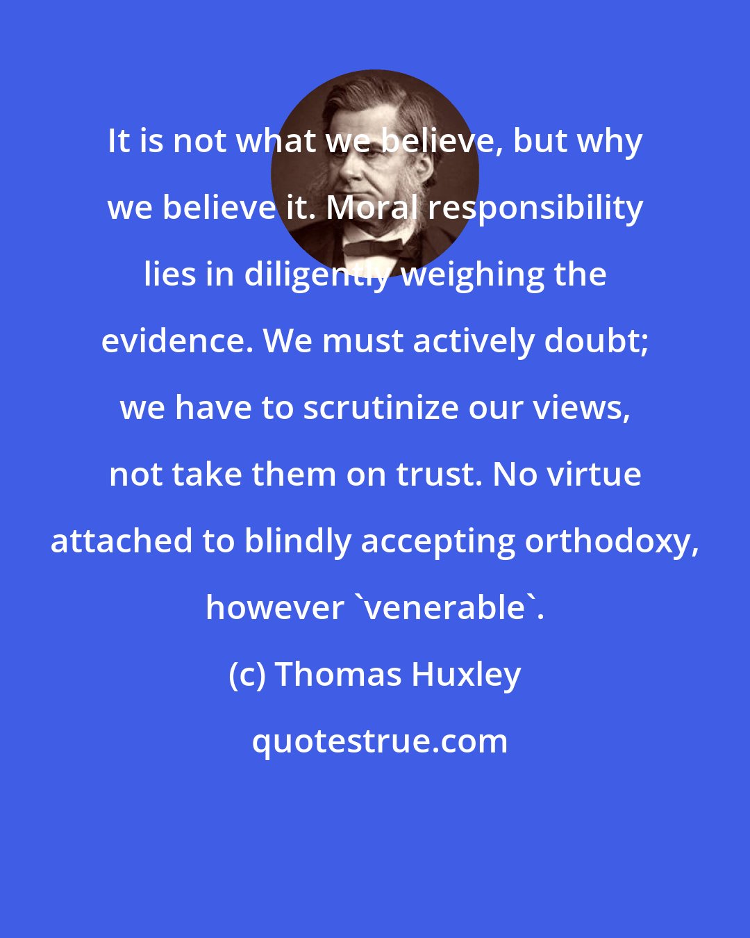 Thomas Huxley: It is not what we believe, but why we believe it. Moral responsibility lies in diligently weighing the evidence. We must actively doubt; we have to scrutinize our views, not take them on trust. No virtue attached to blindly accepting orthodoxy, however 'venerable'.