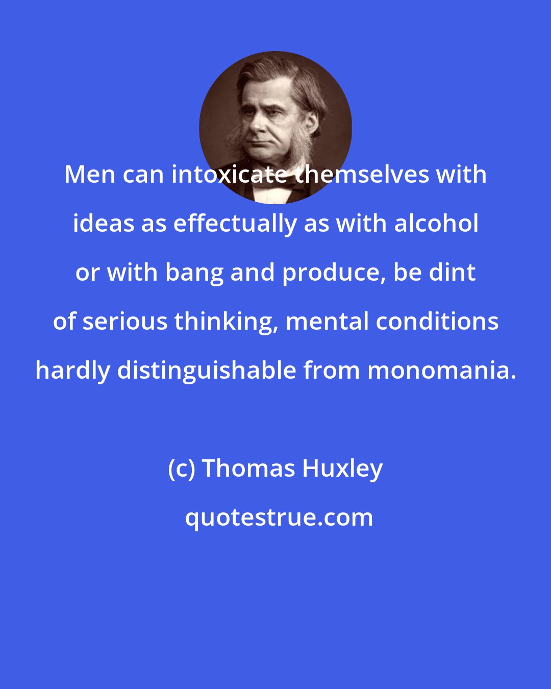 Thomas Huxley: Men can intoxicate themselves with ideas as effectually as with alcohol or with bang and produce, be dint of serious thinking, mental conditions hardly distinguishable from monomania.