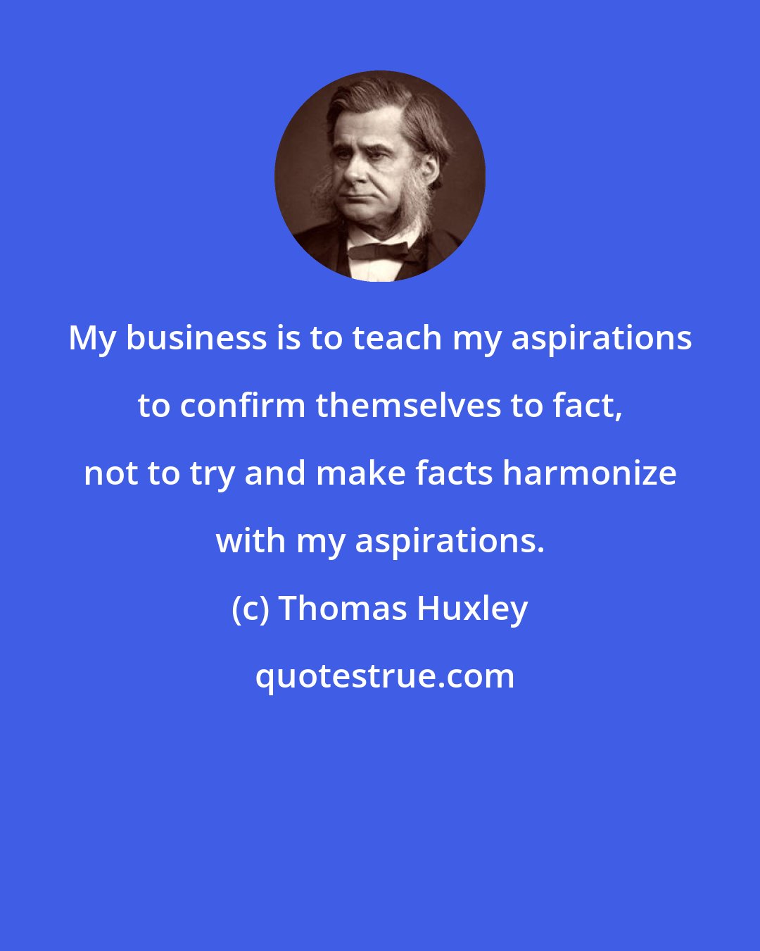 Thomas Huxley: My business is to teach my aspirations to confirm themselves to fact, not to try and make facts harmonize with my aspirations.