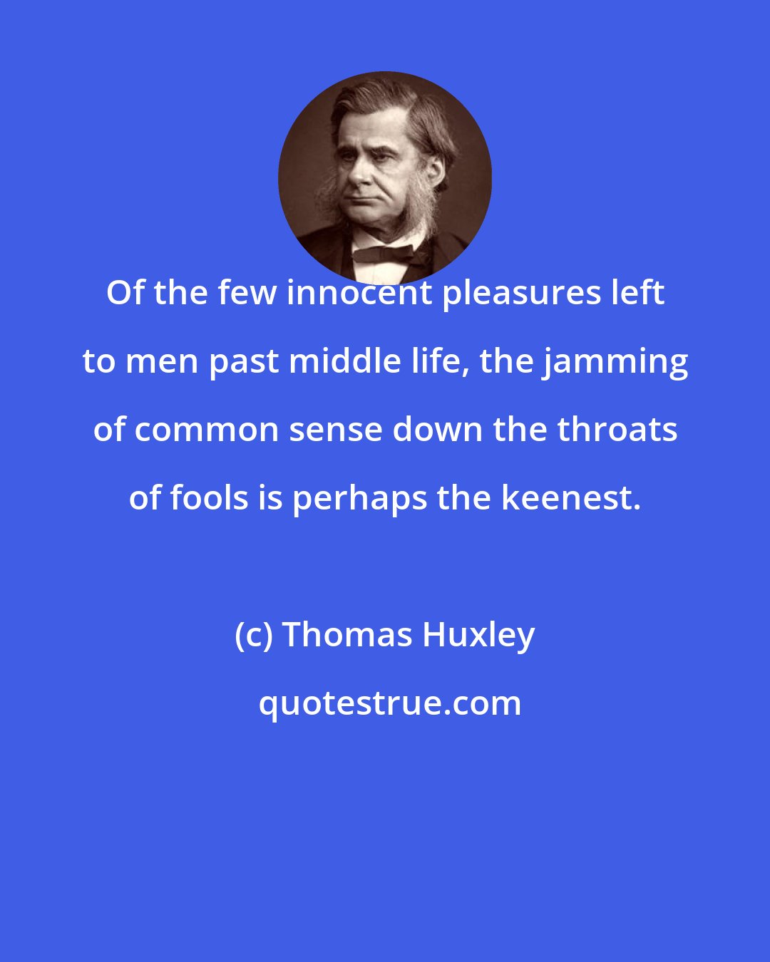 Thomas Huxley: Of the few innocent pleasures left to men past middle life, the jamming of common sense down the throats of fools is perhaps the keenest.