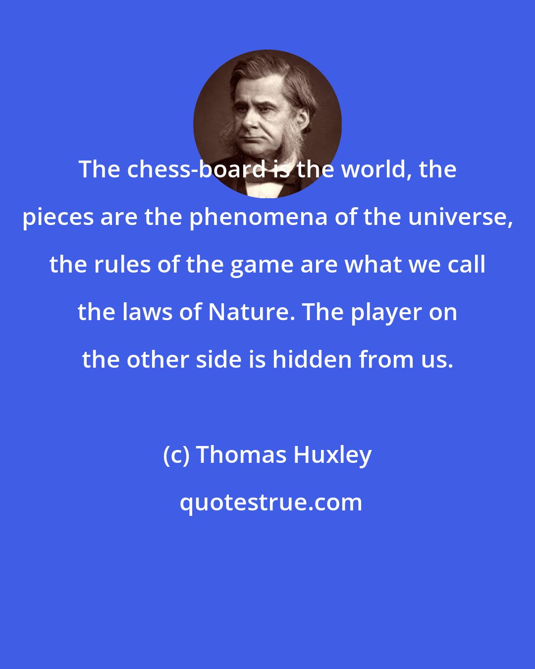 Thomas Huxley: The chess-board is the world, the pieces are the phenomena of the universe, the rules of the game are what we call the laws of Nature. The player on the other side is hidden from us.