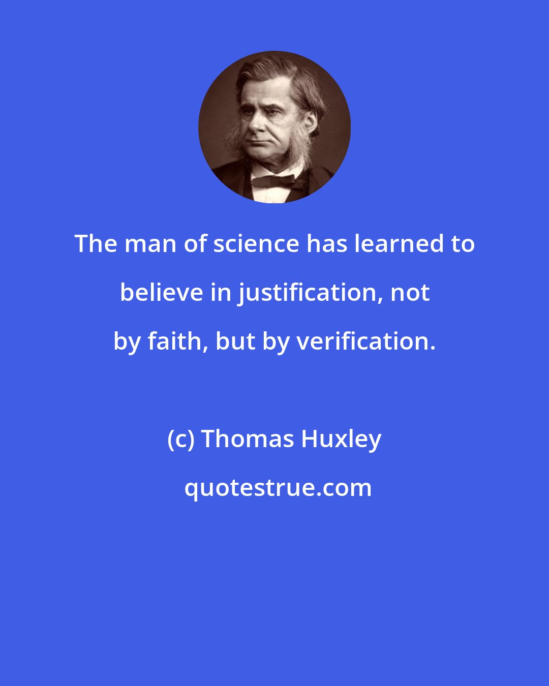 Thomas Huxley: The man of science has learned to believe in justification, not by faith, but by verification.