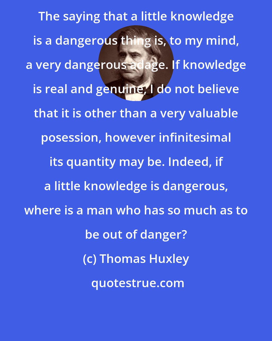 Thomas Huxley: The saying that a little knowledge is a dangerous thing is, to my mind, a very dangerous adage. If knowledge is real and genuine, I do not believe that it is other than a very valuable posession, however infinitesimal its quantity may be. Indeed, if a little knowledge is dangerous, where is a man who has so much as to be out of danger?