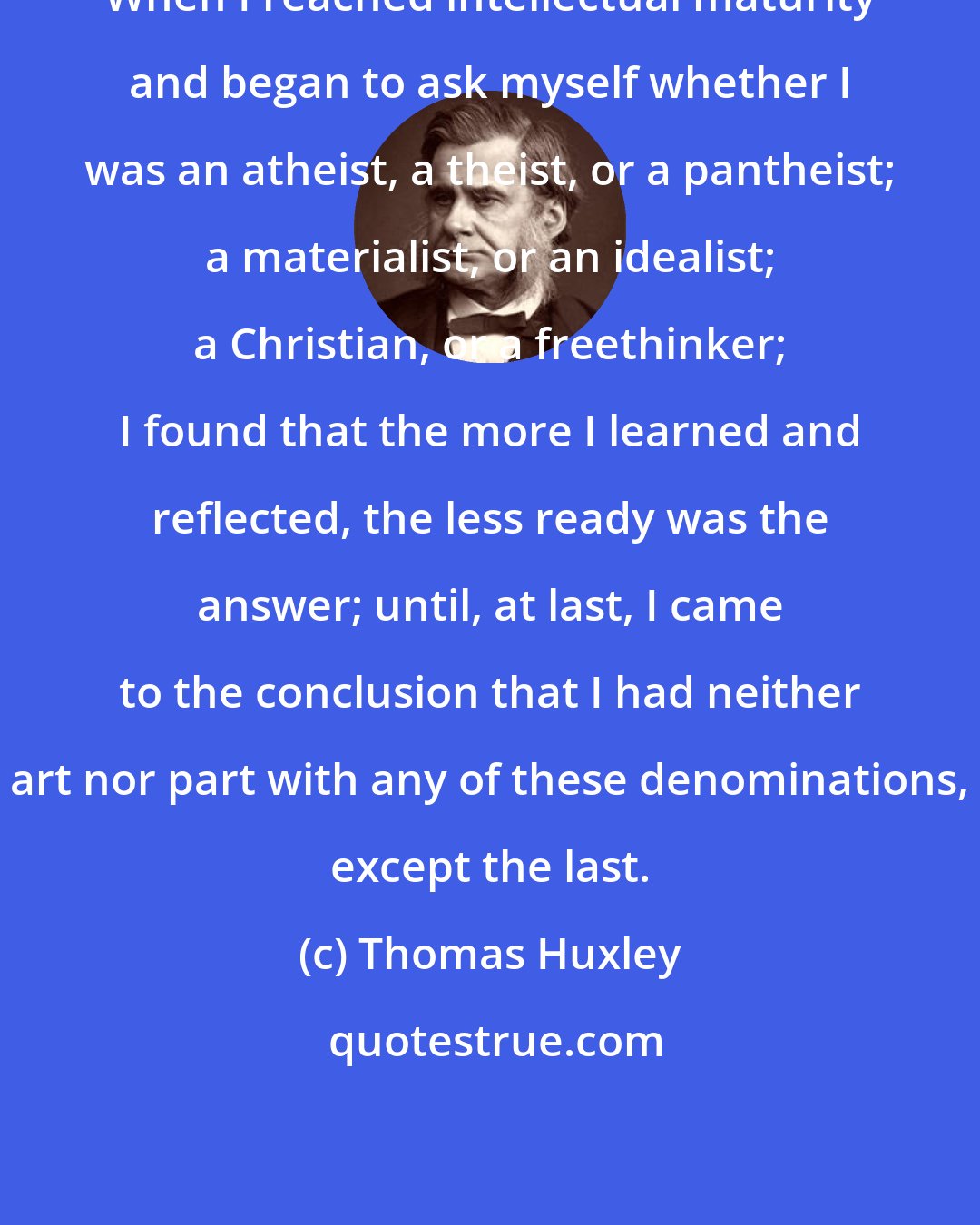 Thomas Huxley: When I reached intellectual maturity and began to ask myself whether I was an atheist, a theist, or a pantheist; a materialist, or an idealist; a Christian, or a freethinker; I found that the more I learned and reflected, the less ready was the answer; until, at last, I came to the conclusion that I had neither art nor part with any of these denominations, except the last.