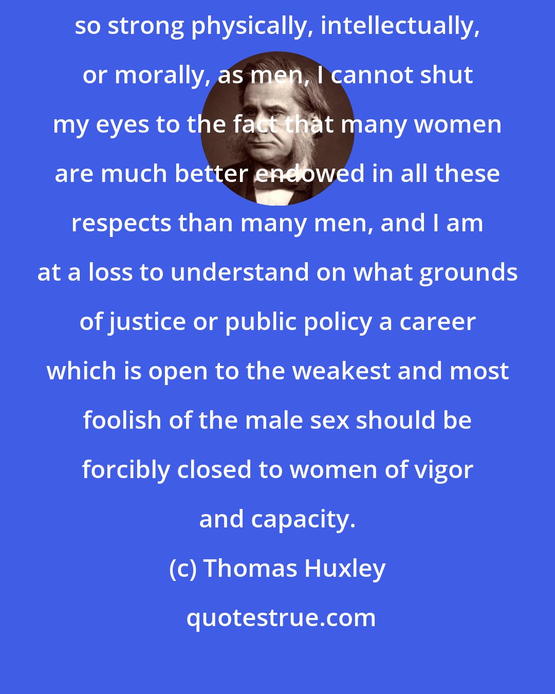 Thomas Huxley: Without seeing any reason to believe that women are, on the average, so strong physically, intellectually, or morally, as men, I cannot shut my eyes to the fact that many women are much better endowed in all these respects than many men, and I am at a loss to understand on what grounds of justice or public policy a career which is open to the weakest and most foolish of the male sex should be forcibly closed to women of vigor and capacity.