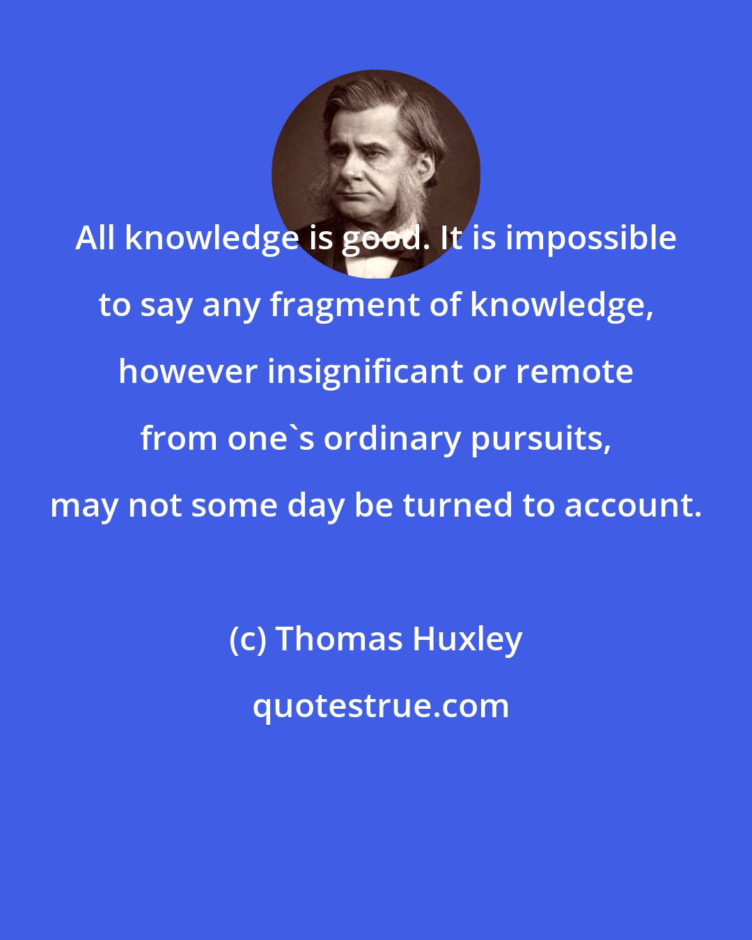 Thomas Huxley: All knowledge is good. It is impossible to say any fragment of knowledge, however insignificant or remote from one's ordinary pursuits, may not some day be turned to account.