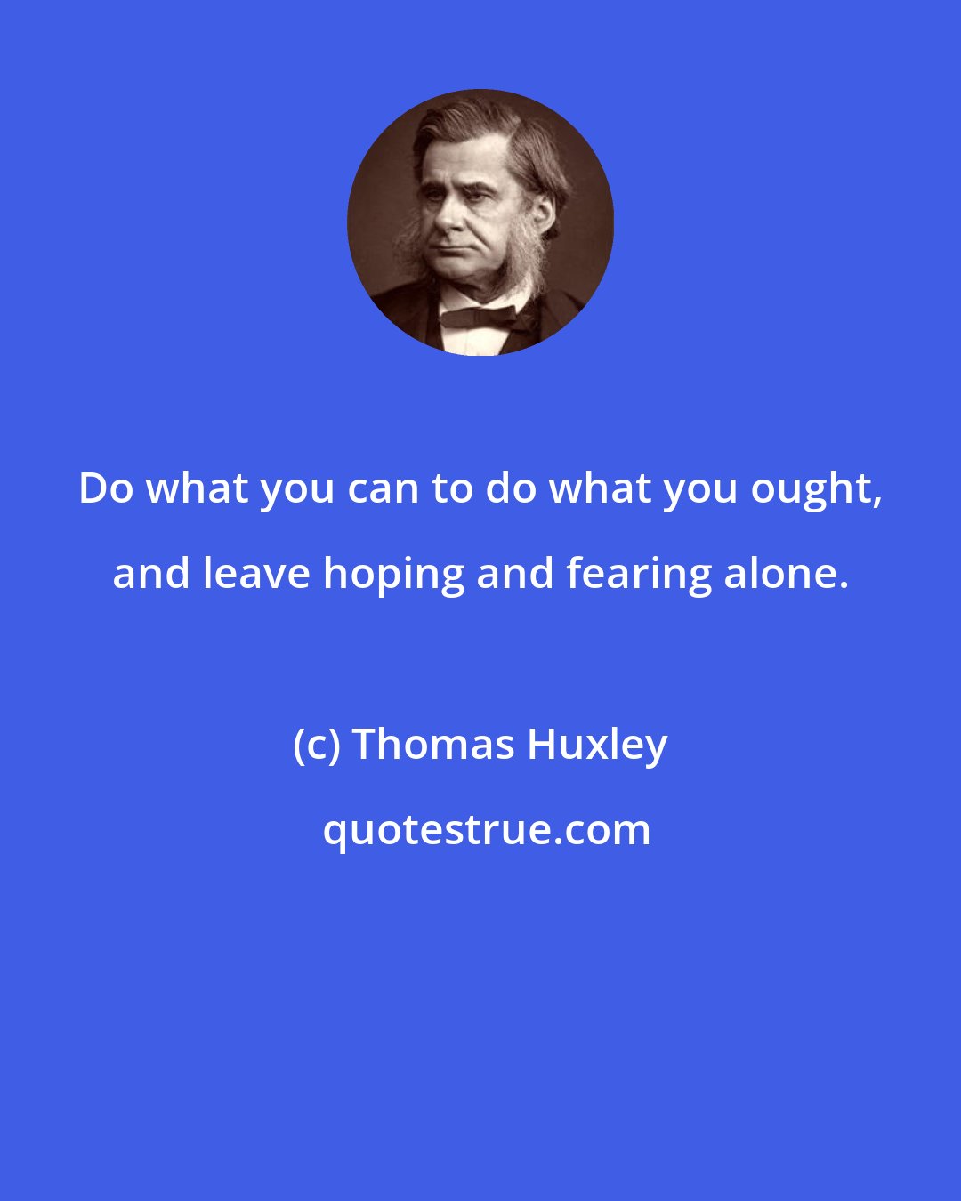 Thomas Huxley: Do what you can to do what you ought, and leave hoping and fearing alone.