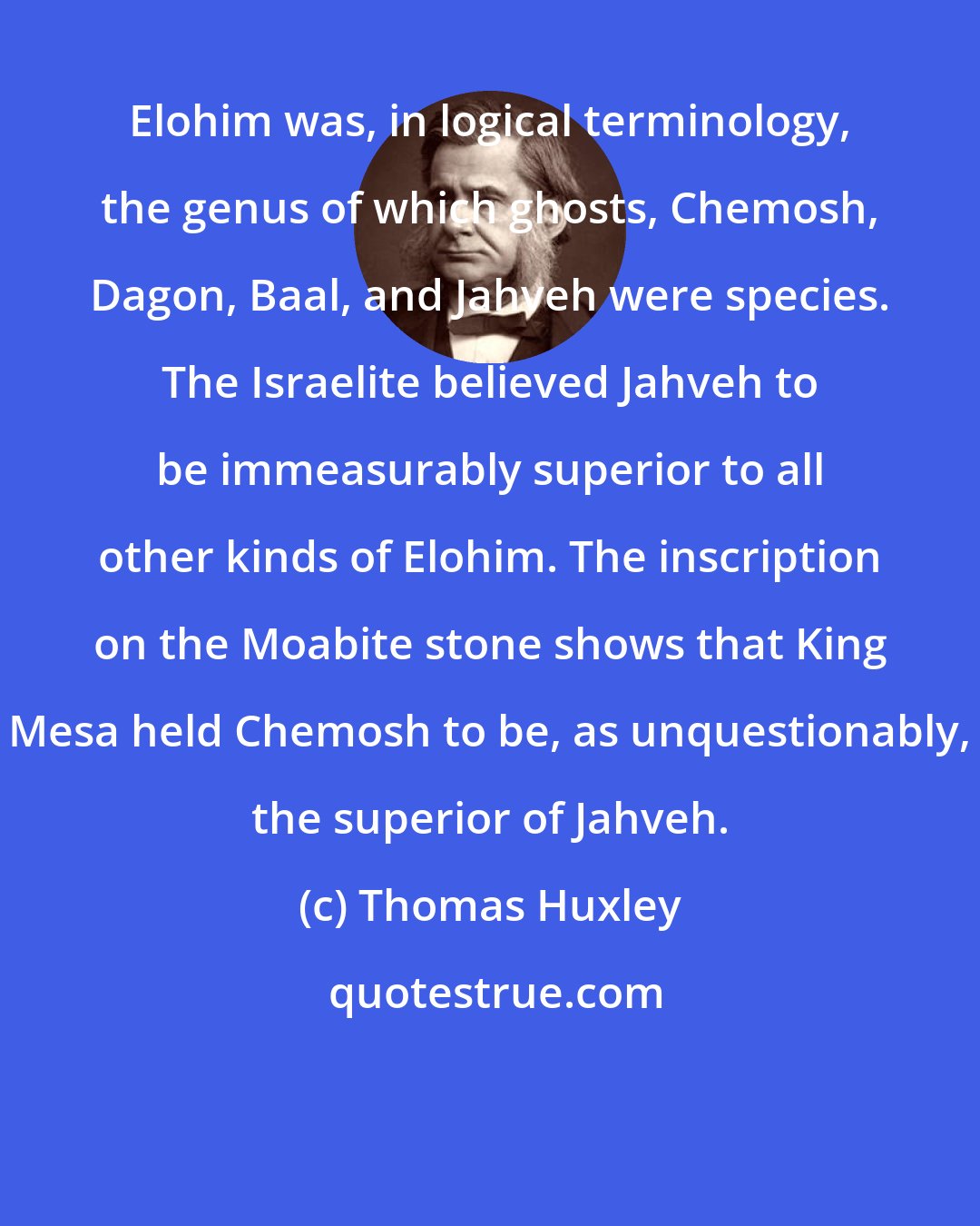 Thomas Huxley: Elohim was, in logical terminology, the genus of which ghosts, Chemosh, Dagon, Baal, and Jahveh were species. The Israelite believed Jahveh to be immeasurably superior to all other kinds of Elohim. The inscription on the Moabite stone shows that King Mesa held Chemosh to be, as unquestionably, the superior of Jahveh.