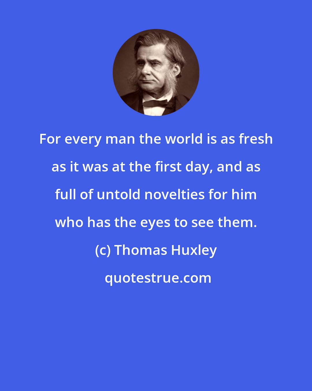 Thomas Huxley: For every man the world is as fresh as it was at the first day, and as full of untold novelties for him who has the eyes to see them.