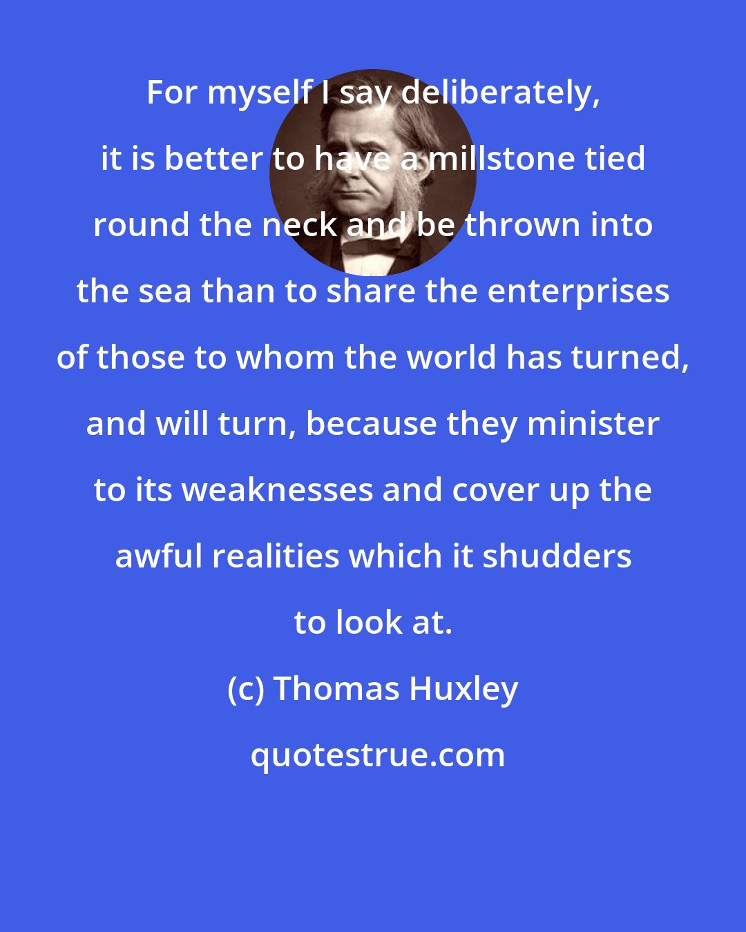 Thomas Huxley: For myself I say deliberately, it is better to have a millstone tied round the neck and be thrown into the sea than to share the enterprises of those to whom the world has turned, and will turn, because they minister to its weaknesses and cover up the awful realities which it shudders to look at.