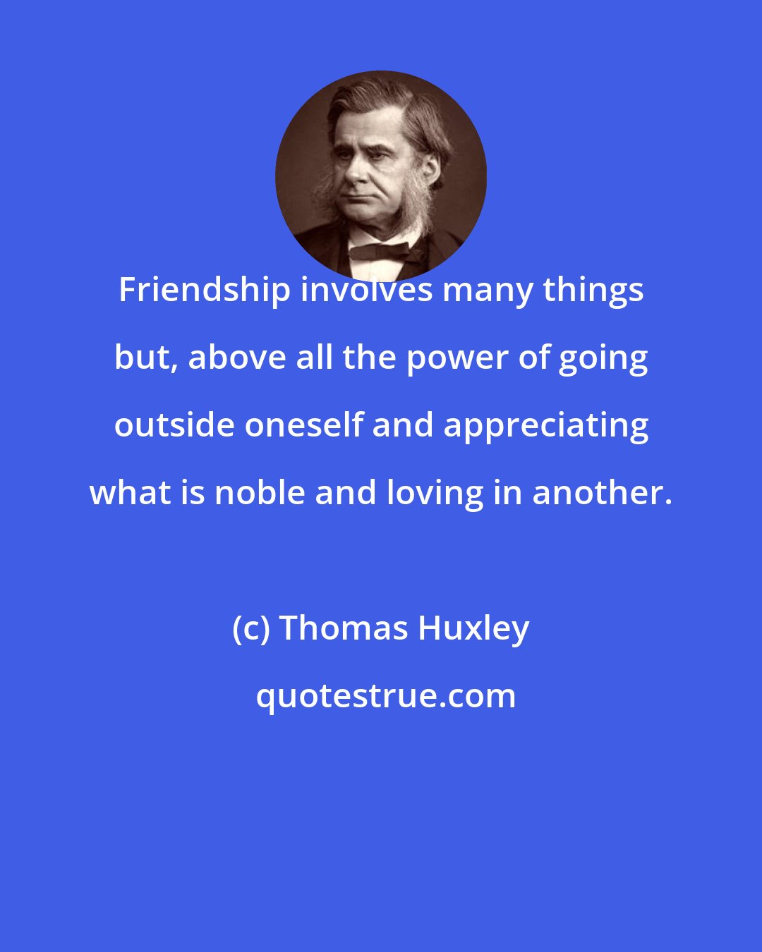 Thomas Huxley: Friendship involves many things but, above all the power of going outside oneself and appreciating what is noble and loving in another.