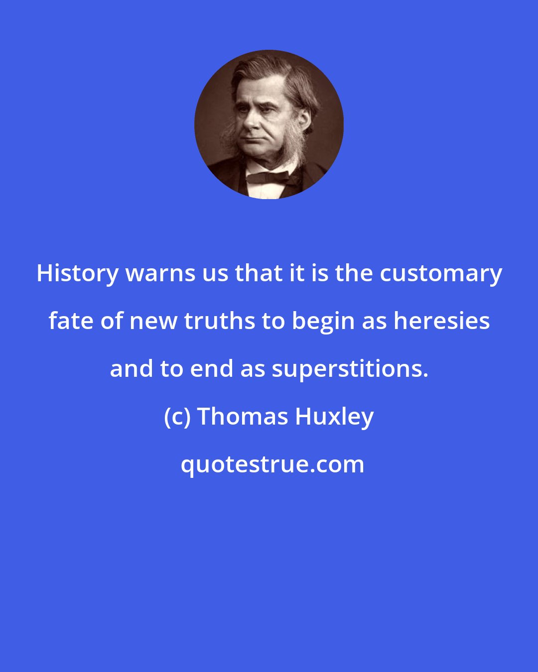 Thomas Huxley: History warns us that it is the customary fate of new truths to begin as heresies and to end as superstitions.