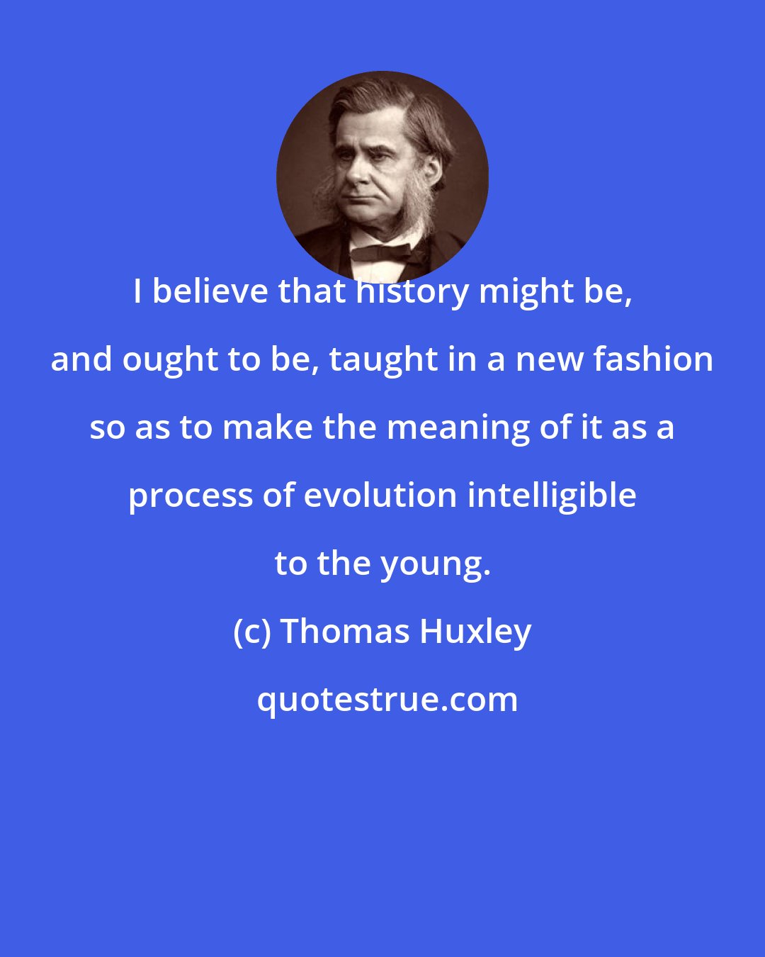 Thomas Huxley: I believe that history might be, and ought to be, taught in a new fashion so as to make the meaning of it as a process of evolution intelligible to the young.