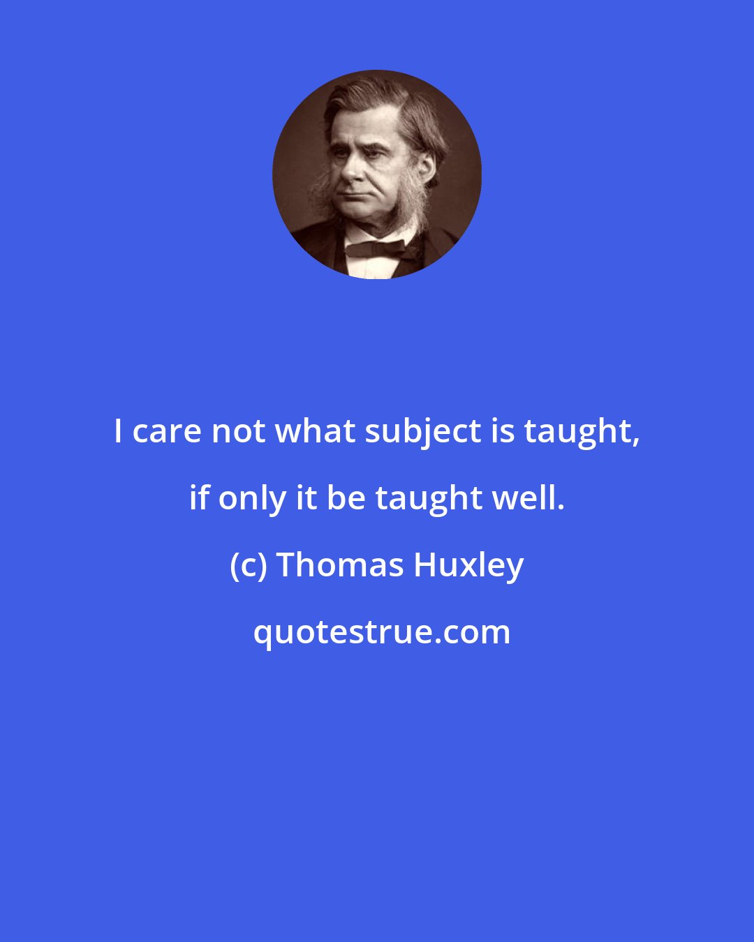 Thomas Huxley: I care not what subject is taught, if only it be taught well.