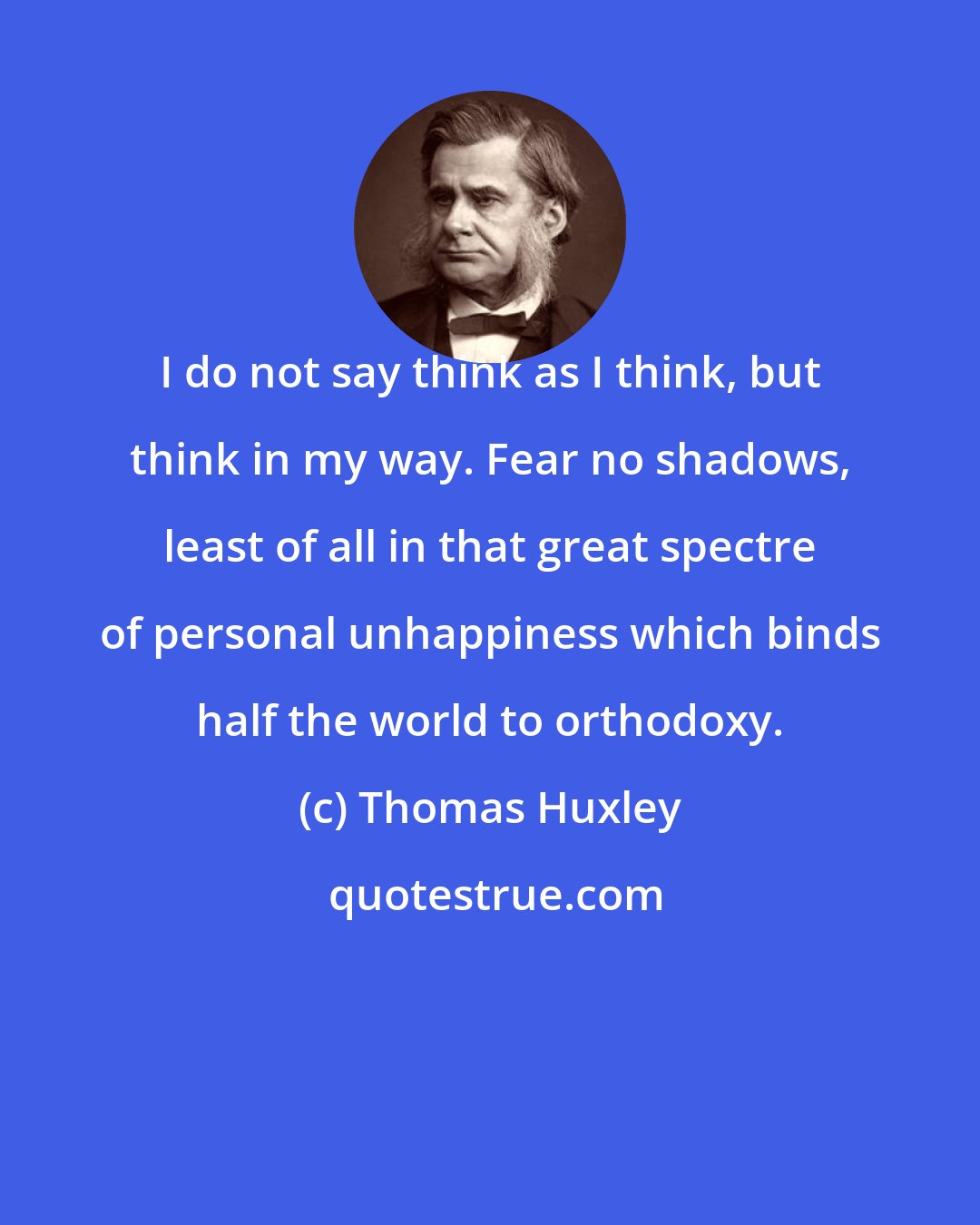 Thomas Huxley: I do not say think as I think, but think in my way. Fear no shadows, least of all in that great spectre of personal unhappiness which binds half the world to orthodoxy.