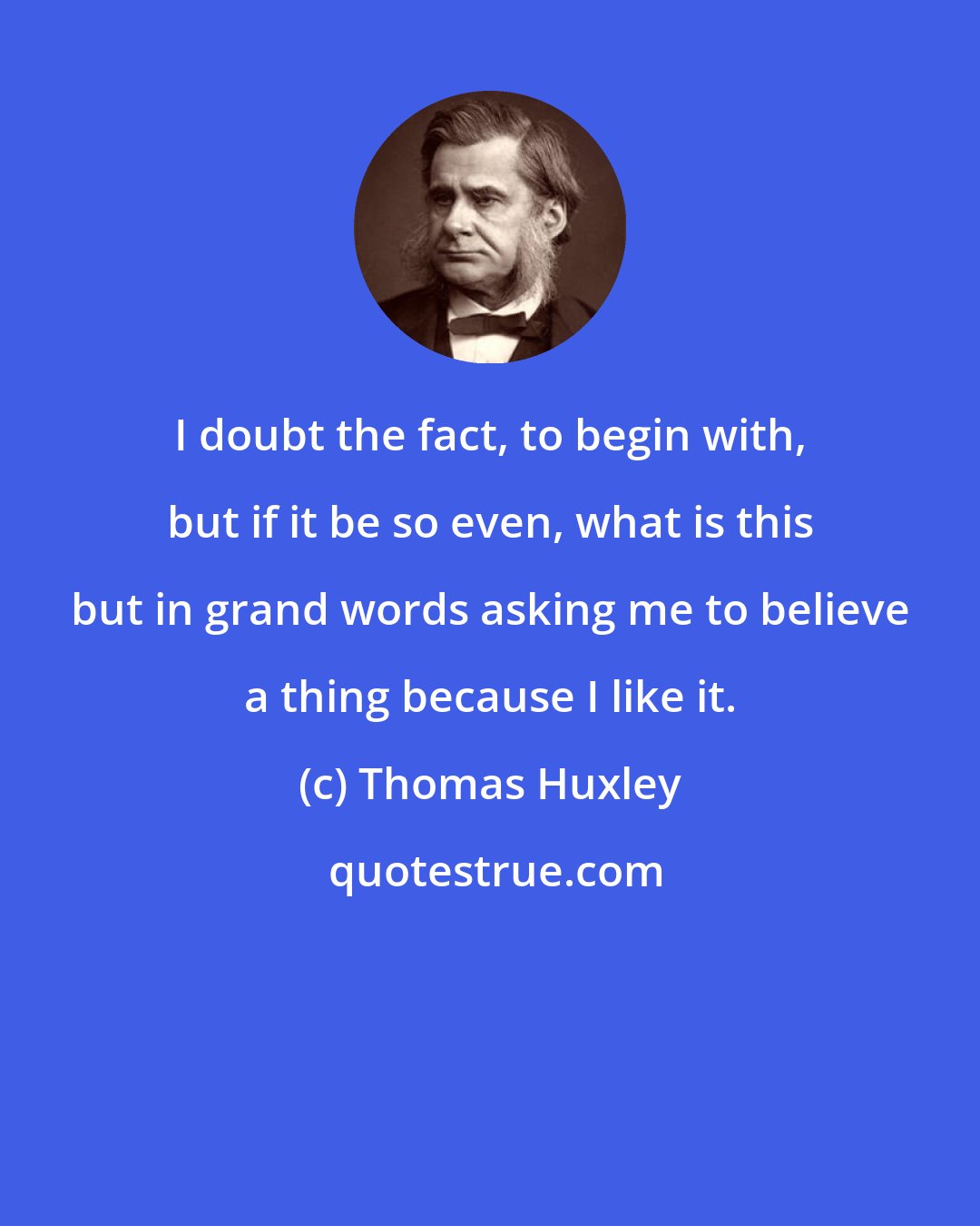 Thomas Huxley: I doubt the fact, to begin with, but if it be so even, what is this but in grand words asking me to believe a thing because I like it.