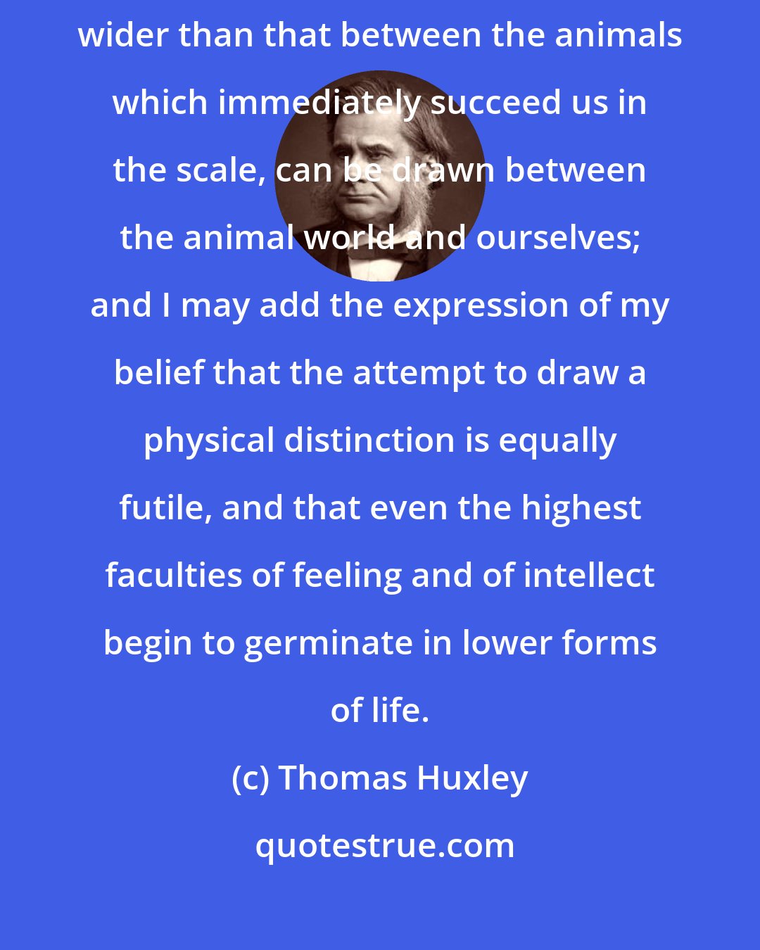 Thomas Huxley: I have endeavoured to show that no absolute structural line of demarcation, wider than that between the animals which immediately succeed us in the scale, can be drawn between the animal world and ourselves; and I may add the expression of my belief that the attempt to draw a physical distinction is equally futile, and that even the highest faculties of feeling and of intellect begin to germinate in lower forms of life.