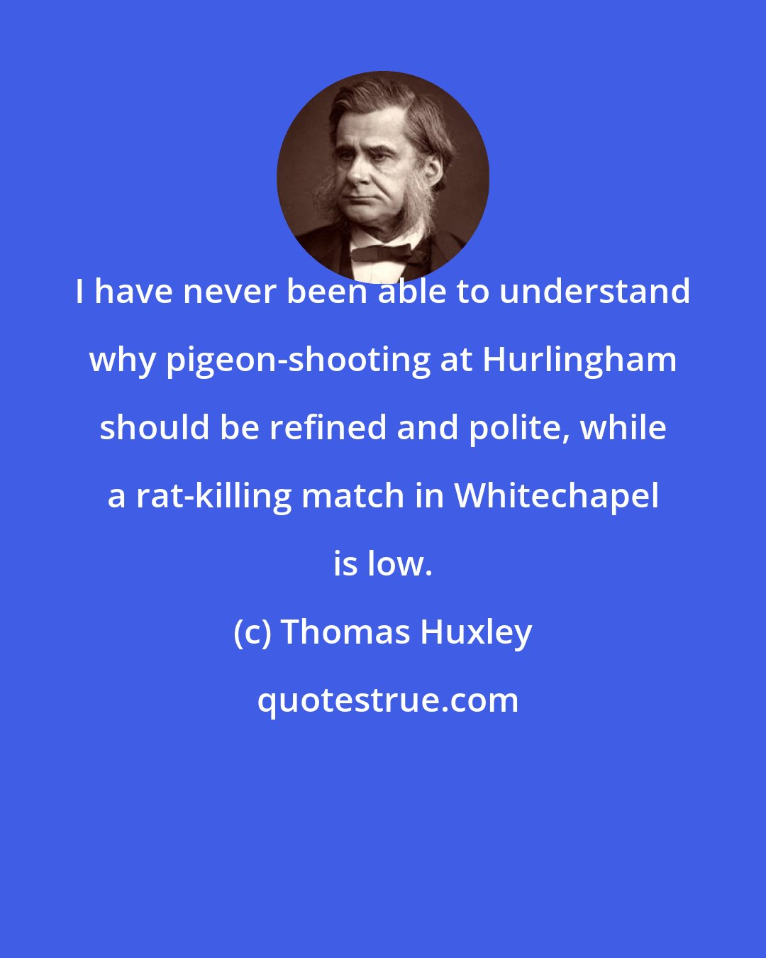 Thomas Huxley: I have never been able to understand why pigeon-shooting at Hurlingham should be refined and polite, while a rat-killing match in Whitechapel is low.