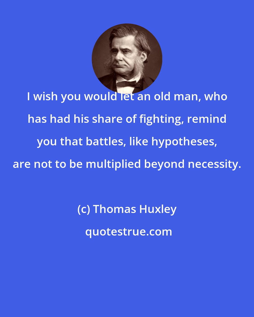 Thomas Huxley: I wish you would let an old man, who has had his share of fighting, remind you that battles, like hypotheses, are not to be multiplied beyond necessity.