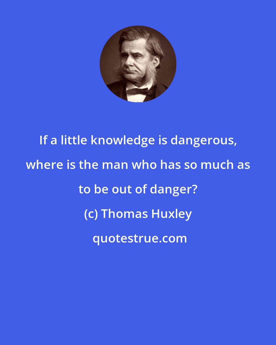 Thomas Huxley: If a little knowledge is dangerous, where is the man who has so much as to be out of danger?