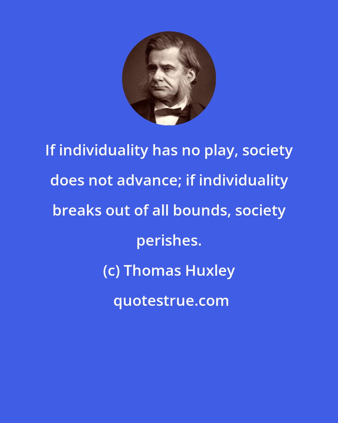 Thomas Huxley: If individuality has no play, society does not advance; if individuality breaks out of all bounds, society perishes.