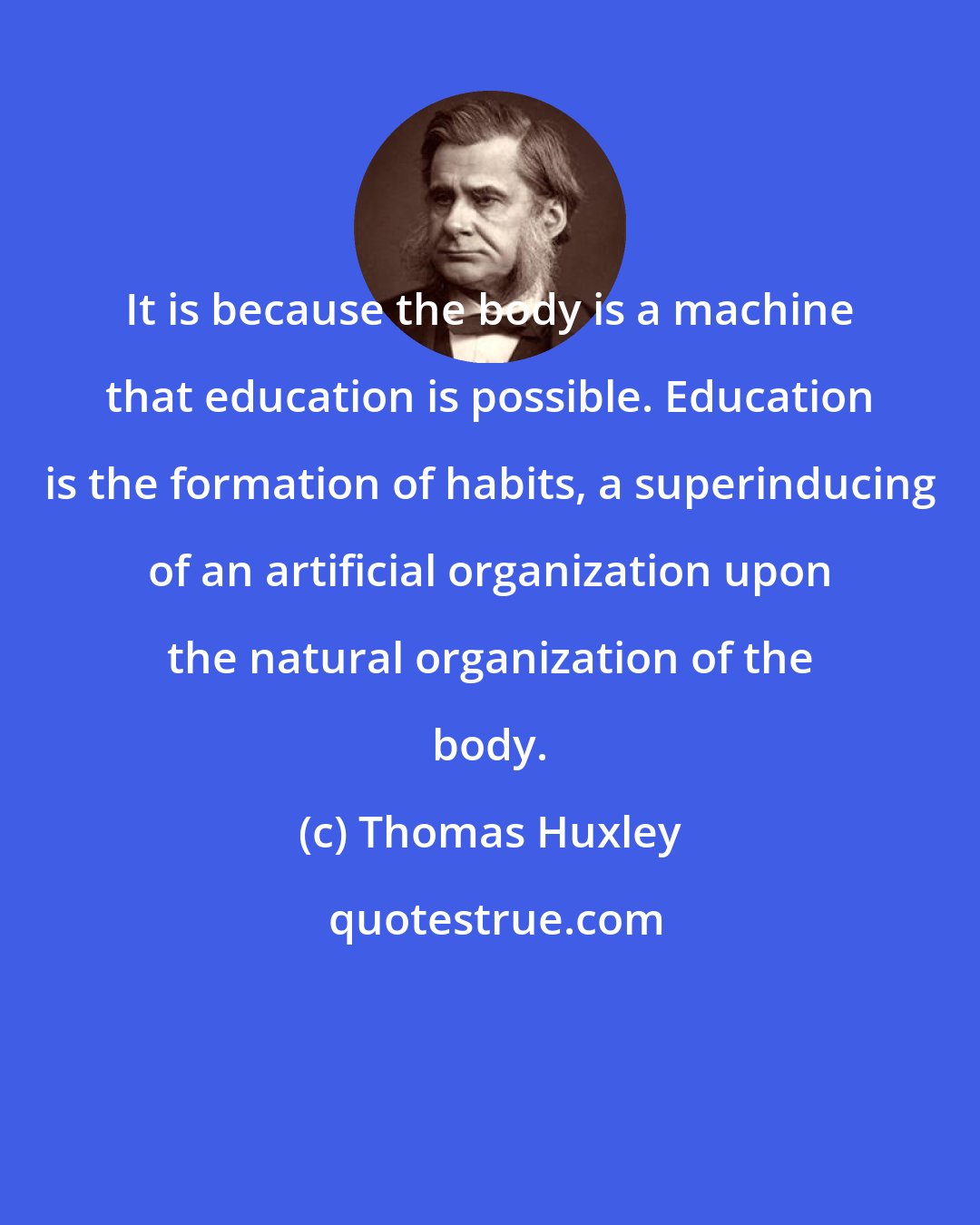 Thomas Huxley: It is because the body is a machine that education is possible. Education is the formation of habits, a superinducing of an artificial organization upon the natural organization of the body.