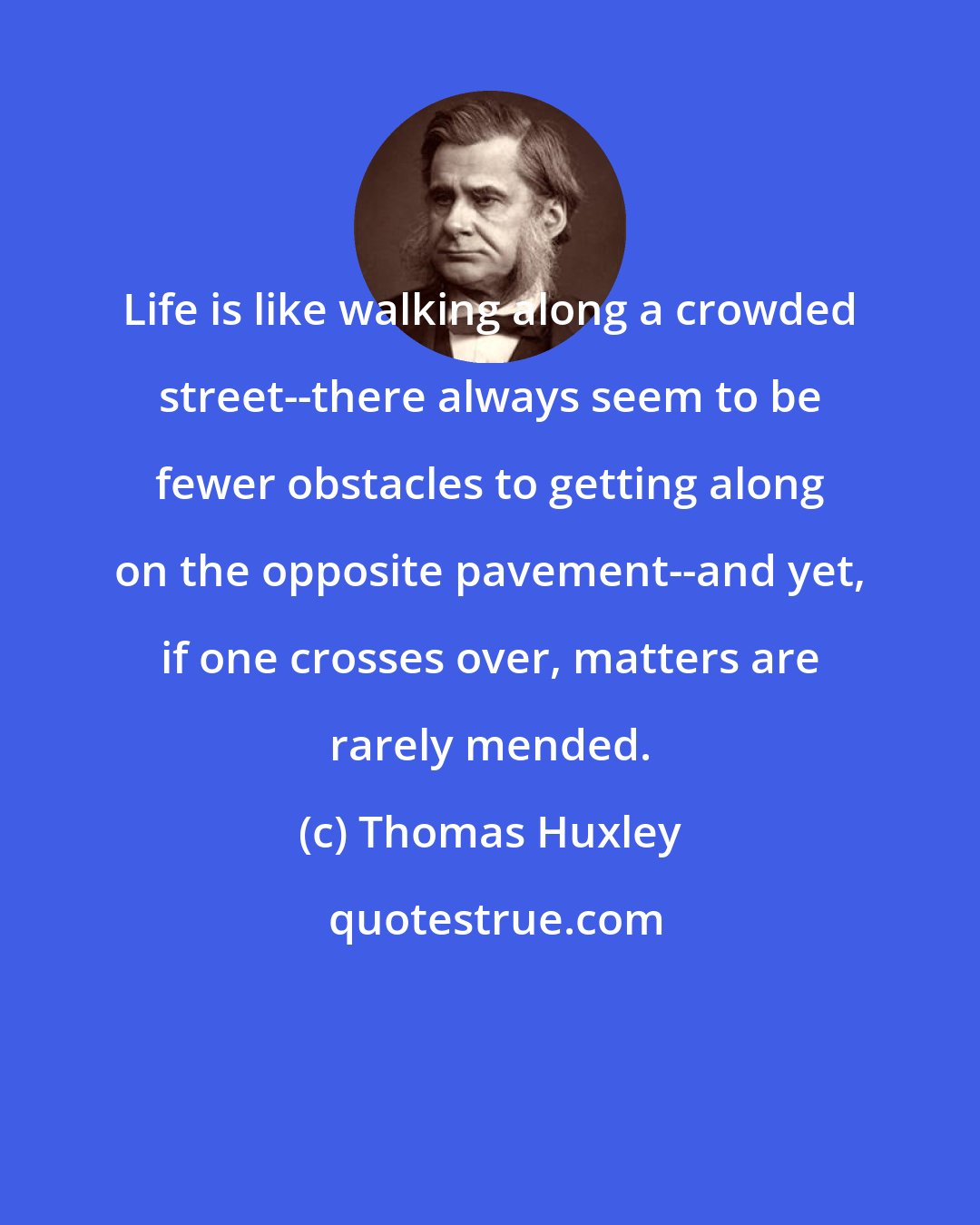 Thomas Huxley: Life is like walking along a crowded street--there always seem to be fewer obstacles to getting along on the opposite pavement--and yet, if one crosses over, matters are rarely mended.