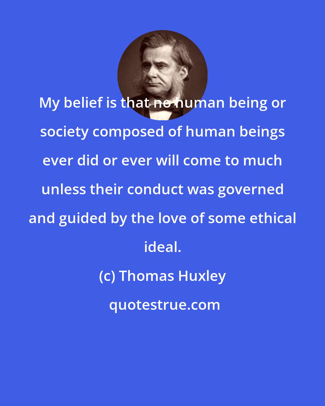 Thomas Huxley: My belief is that no human being or society composed of human beings ever did or ever will come to much unless their conduct was governed and guided by the love of some ethical ideal.