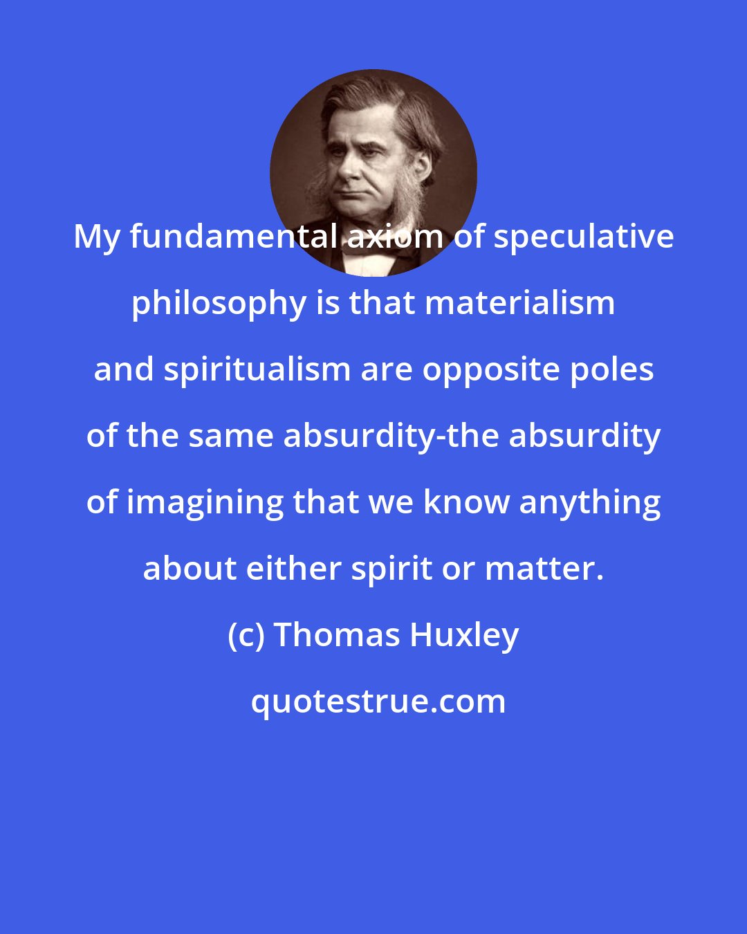 Thomas Huxley: My fundamental axiom of speculative philosophy is that materialism and spiritualism are opposite poles of the same absurdity-the absurdity of imagining that we know anything about either spirit or matter.