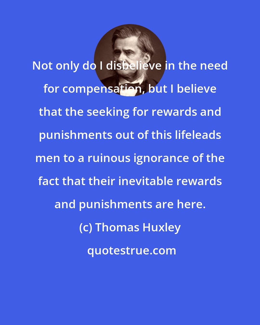 Thomas Huxley: Not only do I disbelieve in the need for compensation, but I believe that the seeking for rewards and punishments out of this lifeleads men to a ruinous ignorance of the fact that their inevitable rewards and punishments are here.