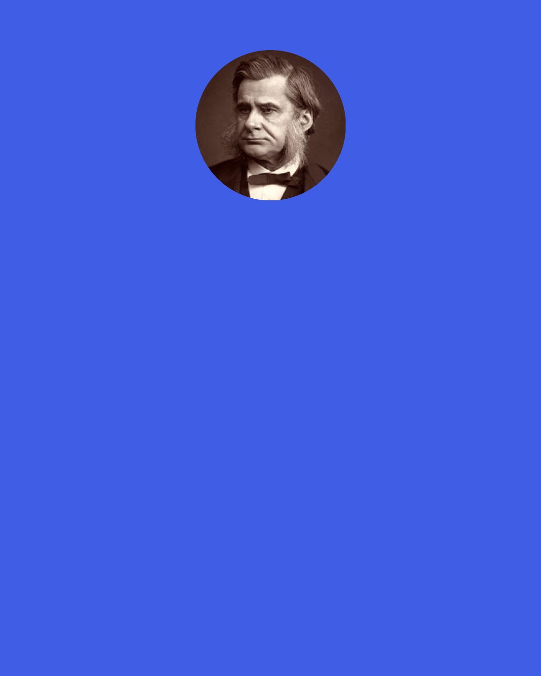 Thomas Huxley: ... our "Physick" and "Anatomy" have embraced such infinite varieties of being, have laid open such new worlds in time and space, have grappled, not unsuccessfully, with such complex problems, that the eyes of Vesalius and of Harvey might be dazzled by the sight of the tree that has grown out of their grain of mustard seed.