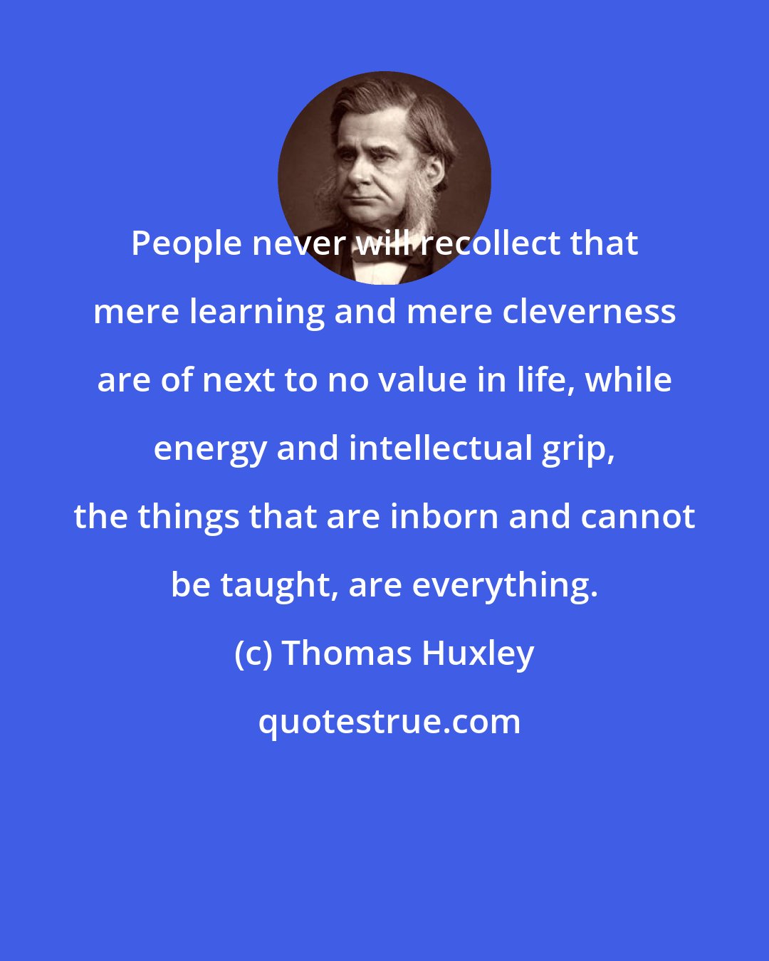 Thomas Huxley: People never will recollect that mere learning and mere cleverness are of next to no value in life, while energy and intellectual grip, the things that are inborn and cannot be taught, are everything.