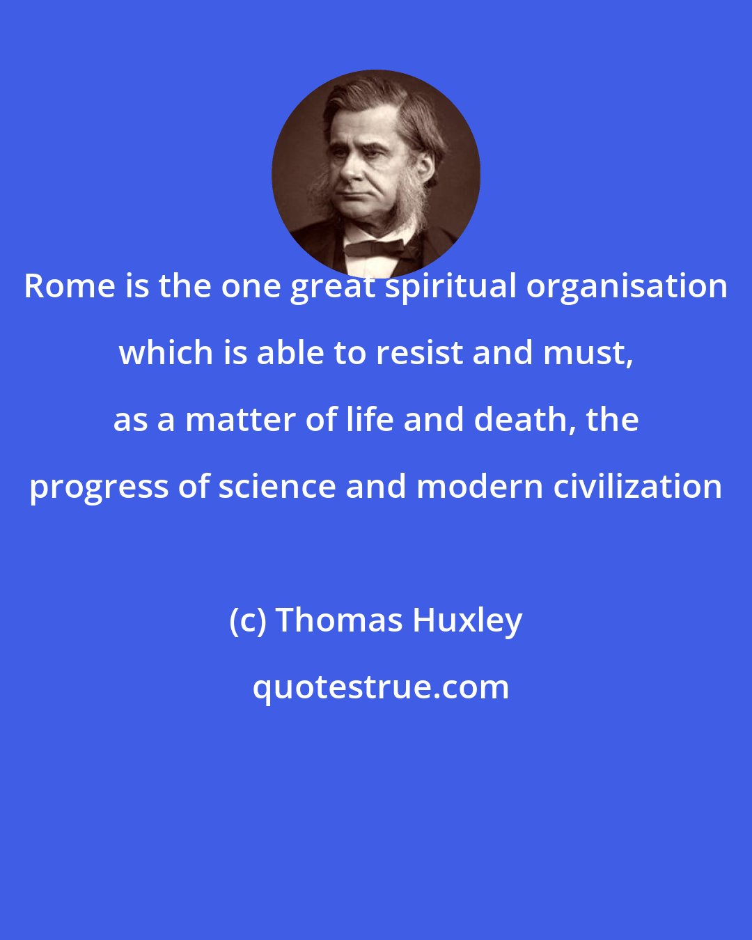 Thomas Huxley: Rome is the one great spiritual organisation which is able to resist and must, as a matter of life and death, the progress of science and modern civilization