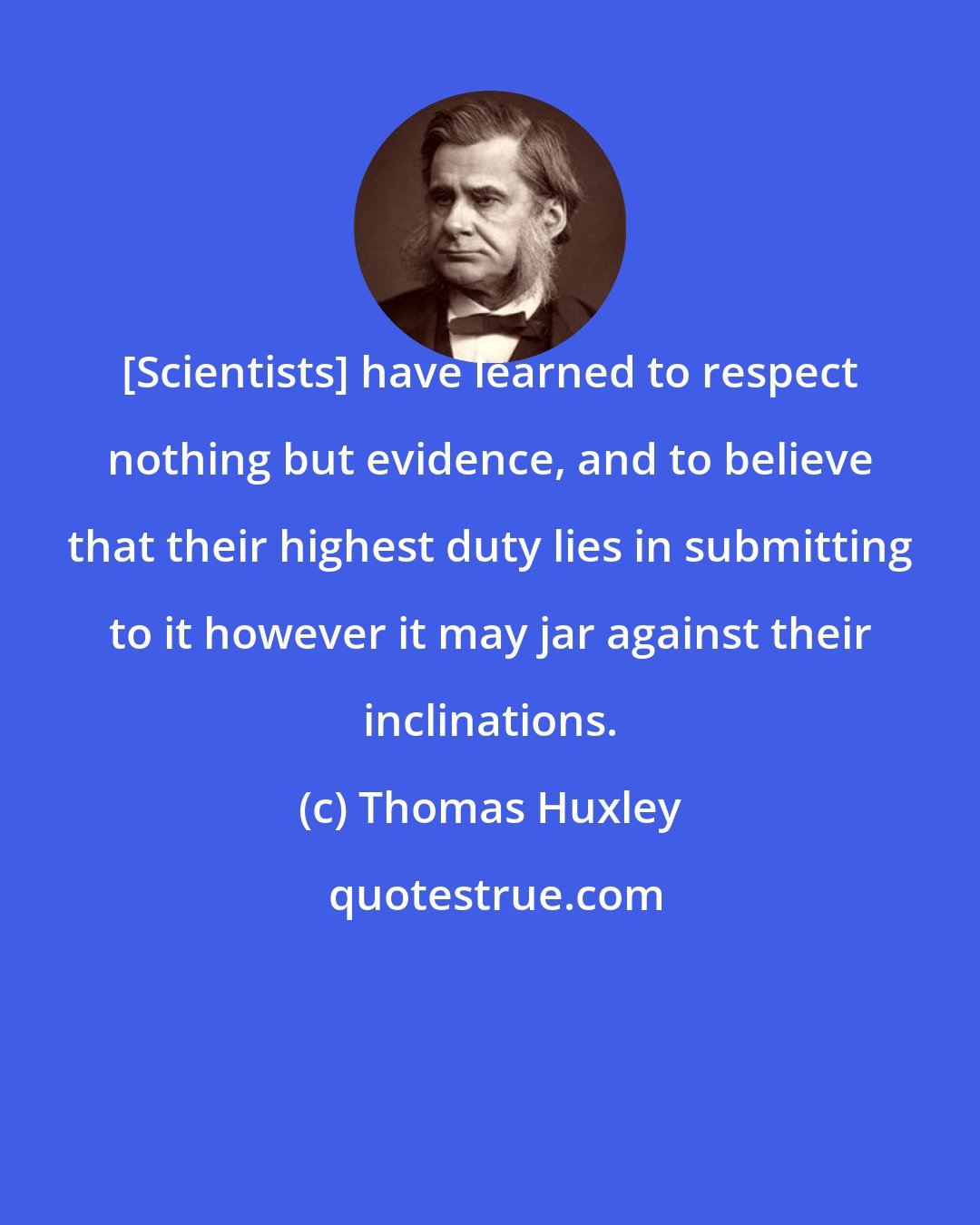 Thomas Huxley: [Scientists] have learned to respect nothing but evidence, and to believe that their highest duty lies in submitting to it however it may jar against their inclinations.