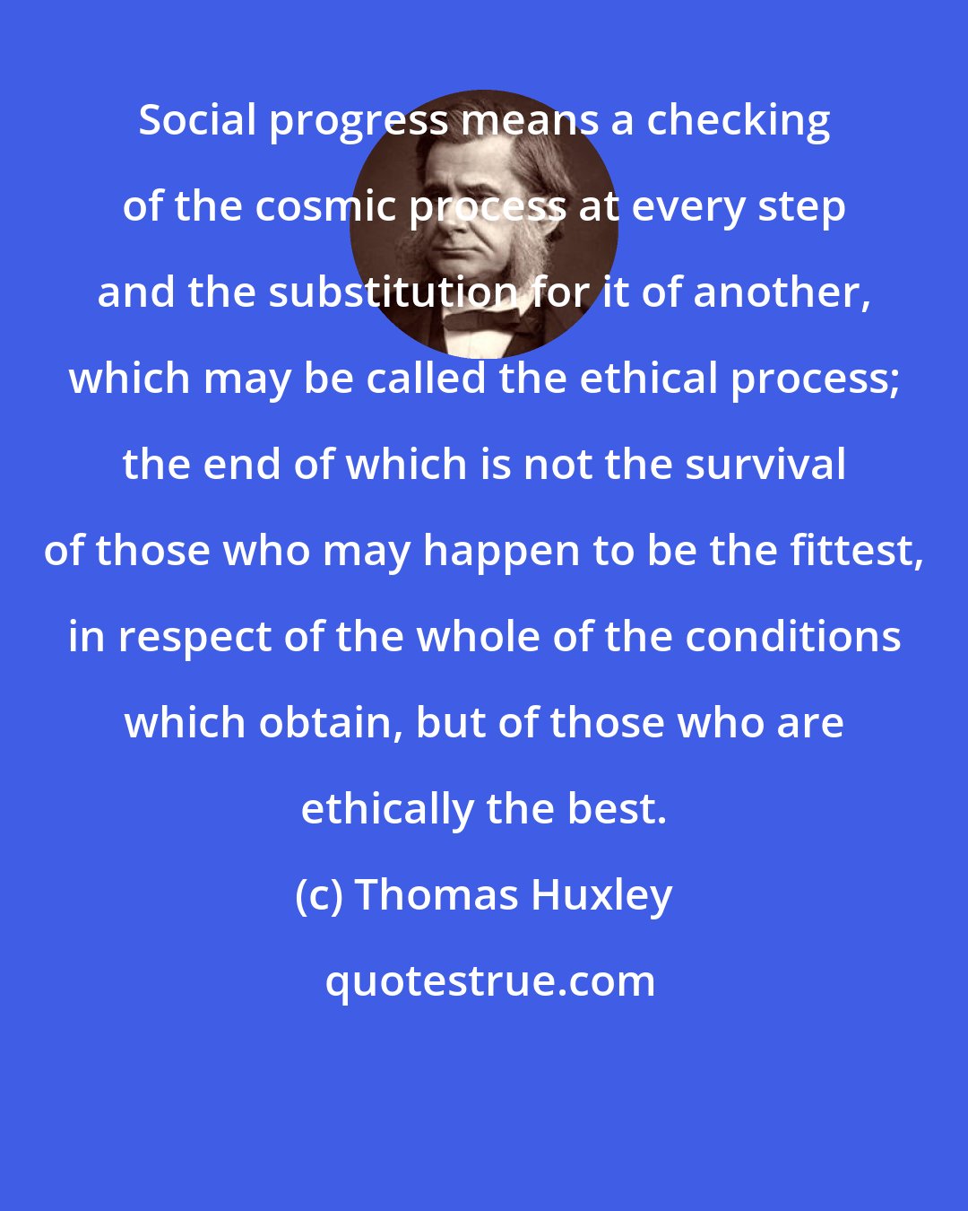 Thomas Huxley: Social progress means a checking of the cosmic process at every step and the substitution for it of another, which may be called the ethical process; the end of which is not the survival of those who may happen to be the fittest, in respect of the whole of the conditions which obtain, but of those who are ethically the best.