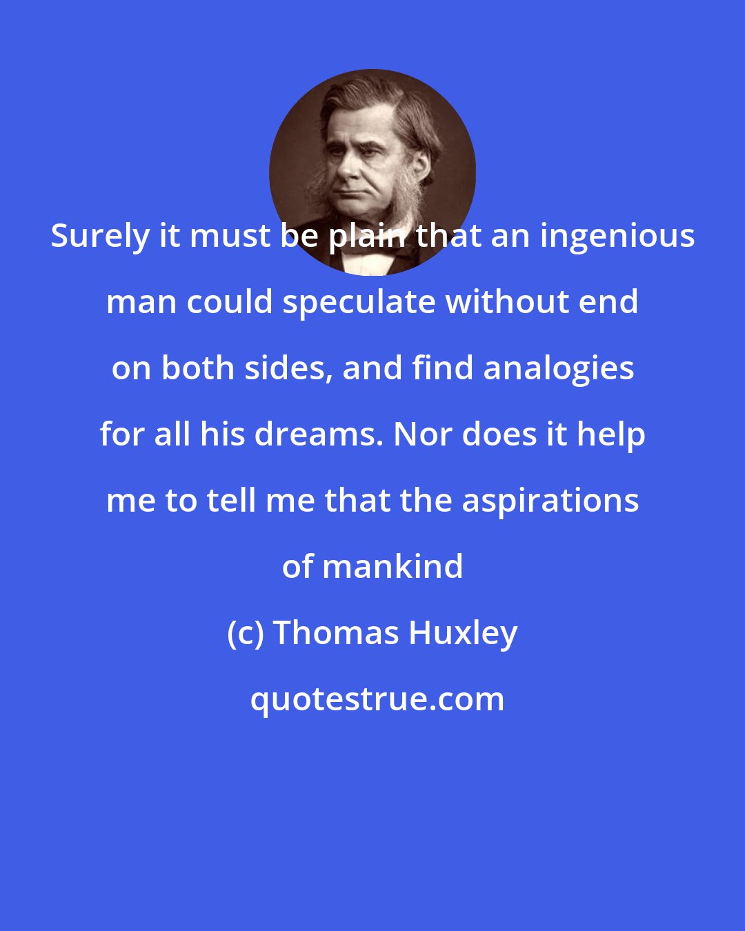 Thomas Huxley: Surely it must be plain that an ingenious man could speculate without end on both sides, and find analogies for all his dreams. Nor does it help me to tell me that the aspirations of mankind