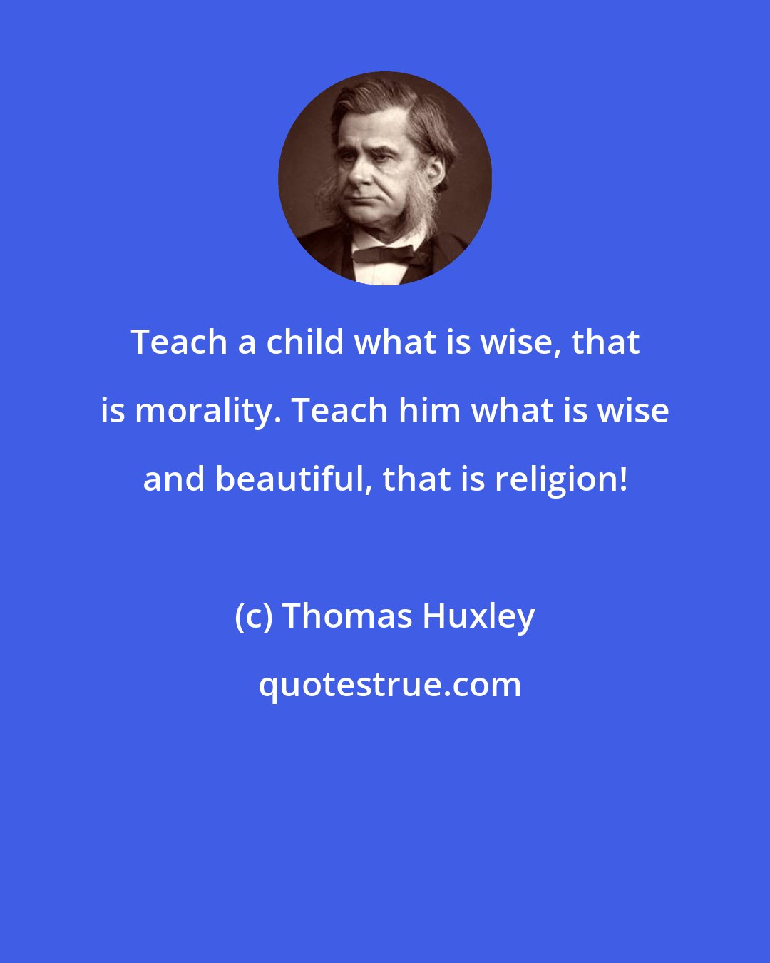 Thomas Huxley: Teach a child what is wise, that is morality. Teach him what is wise and beautiful, that is religion!